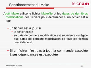 NFA003 (2018-2019)
Fonctionnement du Make
L'outil Make utilise le fichier Makefile et les dates de dernières
modifications des fichiers pour déterminer si un fichier est à
jour
– un fichier est à jour si
• le fichier existe
• sa date de dernière modification est supérieure ou égale
aux dates de dernière modification de tous les fichiers
dont il dépend.
– Si un fichier n'est pas à jour, la commande associée
à ses dépendances est exécutée
43
 