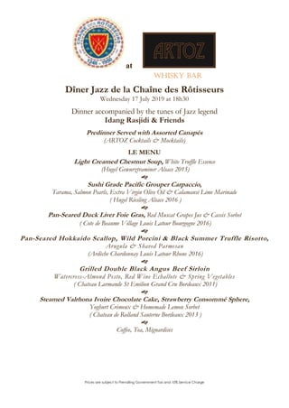 Prices are subject to Prevailing Government Tax and 10% Service Charge
at
Whisky Bar
Dîner Jazz de la Chaîne des Rôtisseurs
Wednesday 17 July 2019 at 18h30
Dinner accompanied by the tunes of Jazz legend
Idang Rasjidi & Friends
Predinner Served with Assorted Canapés
(ARTOZ Cocktails & Mocktails)
LE MENU
Light Creamed Chestnut Soup, White Truffle Essence
(Hugel Gewurztraminer Alsace 2015)

Sushi Grade Pacific Grouper Carpaccio,
Tarama, Salmon Pearls, Extra Virgin Olive Oil & Calamansi Lime Marinade
( Hugel Riesling Alsace 2016 )

Pan-Seared Duck Liver Foie Gras, Red Muscat Grapes Jus & Cassis Sorbet
( Cote de Beaume Village Louis Latour Bourgogne 2016)

Pan-Seared Hokkaido Scallop, Wild Porcini & Black Summer Truffle Risotto,
Arugula & Shaved Parmesan
(Ardèche Chardonnay Louis Latour Rhone 2016)

Grilled Double Black Angus Beef Sirloin
Watercress-Almond Pesto, Red Wine Echallote & Spring Vegetables
( Chateau Larmande St Emilion Grand Cru Bordeaux 2011)

Steamed Valrhona Ivoire Chocolate Cake, Strawberry Consommé Sphere,
Yoghurt Crèmeux & Homemade Lemon Sorbet
( Chateau de Rolland Sauterne Bordeaux 2013 )

Coffee, Tea, Mignardises
 