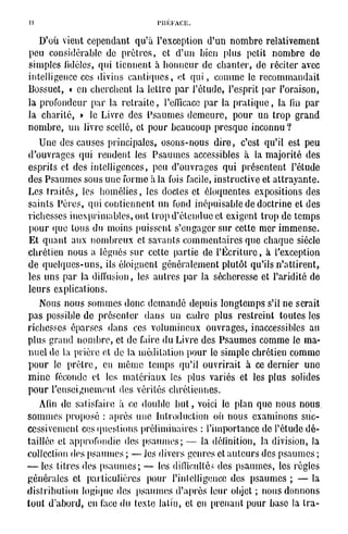 D'où vient cependant qu'à l'exception d'un nombre relativement
 peu considérable de prêtres, et d'un bien plus petit nombre de
simples fidèles, qui tiennent à honneur de chanter, de réciter avec
intelligence ces divins cantiques, et qui, comme le recommandait
Bossuet, « en cherchent la lettre par l'étude, l'esprit par l'oraison,
la profondeur par la retraite, l'efficace par la pratique, la fin par
la charité, » le Livre des Psaumes demeure, pour un trop grand
nombre, un livre scellé, cl pour beaucoup presque inconnu?
   Une des causes principales, osons-nous dire, c'est qu'il est peu
d'ouvrages qui rendent les Psaumes accessibles à la majorité des
esprits et des intelligences, peu d'ouvrages qui présentent l'étude
des Psaumes sous une forme à la fois facile, instructive et attravante.
Les traités, les homélies, les doctes et éloquentes expositions des
saints Pères, qui contiennent un fond inépuisable de doctrine et des
richesses inexprimables, ont trop d'étendue et exigent trop de temps
 pour <jue tous du moins puissent s'engager sur cette mer immense.
 Et quant aux nombreux et savants commentaires que chaque siècle
chrétien nous a légués sur cette partie de l'Écriture, à l'exception
de quelques-uns, ils éloignent généralement plutôt qu'ils n'attirent,
les uns par la diffusion, les autres par la sécheresse et l'aridité de
leurs explications.
   Nous nous sommes donc demandé depuis longtemps s'il ne serait
pas possible de présenter dans un cadre plus restreint toutes les
richesses ôparscs dans ces volumineux ouvrages, inaccessibles au
plus grand nombre, et de faire du Livre des Psaumes comme le ma-
nuel do la prière et de la méditation pour le simple chrétien comme
pour le prêtre, en même temps qu'il ouvrirait à ce dernier une
mine féconde et les matériaux les plus variés et les plus solides
pour l'enseignement des vérités chrétiennes.
   Afin de satisfaire à ce double but, voici le plan que nous nous,
sommes proposé : après une introduction où nous examinons suc-
cessivement ces questions préliminaires : l'importance de l'étude dé-
taillée et approfondie des psaumes; — la définition, la division, la
collection des psaumes ; — Jes divers genres et auteurs des psaumes ;
— les titres des psaumes; — les difficultés des psaumes, les règles
générales et particulières pour l'intelligence des psaumes ; — la
distribution logique des psaumes d'après leur objet ; nous donnons
tout d'abord, en l'ace du texte latin, et en prenant pour base la Ira-
 