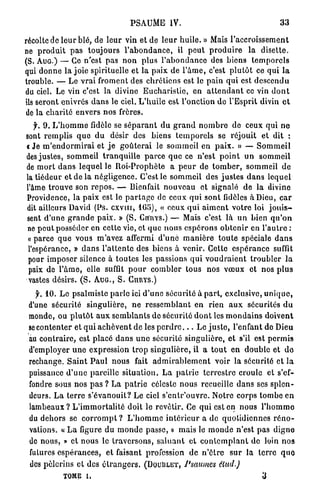 P S A U M E IV.                                             33

récolte de l e u r blé, d e l e u r vin e t d e l e u r h u i l e . » Mais l ' a c c r o i s s e m e n t
ne p r o d u i t p a s toujours l ' a b o n d a n c e , il p e u t p r o d u i r e l a d i s e t t e .
(S. AUG.) — Ce n'est p a s n o n plus l ' a b o n d a n c e des b i e n s t e m p o r e l s
qui d o n n e l a j o i e spirituelle e t l a paix d e l ' â m e , c'est p l u t ô t ce q u i l a
trouble. — L e v r a i froment des c h r é t i e n s est le p a i n q u i est d e s c e n d u
du ciel. Le vin c'est l a divine E u c h a r i s t i e , e n a t t e n d a n t ce vin d o n t
Us seront enivrés d a n s le ciel. L ' h u i l e e s t l'onction do l'Esprit divin e t
de l a c h a r i t é envers n o s frères.
   f. 9 . L ' h o m m e fidèle se s é p a r a n t d u g r a n d n o m b r e d e ceux q u i n e
sont r e m p l i s q u e d u désir d e s biens t e m p o r e l s se réjouit e t d i t :
< J e m ' e n d o r m i r a i e t j e g o û t e r a i le s o m m e i l e n p a i x . » — S o m m e i l
des j u s t e s , sommeil t r a n q u i l l e p a r c e q u e ce n ' e s t p o i n t u n sommeil
de m o r t d a n s l e q u e l le Roi-Prophète a p e u r d e t o m b e r , sommeil d e
la tiédeur e t d e l a négligence. C'est le s o m m e i l d e s j u s t e s d a n s l e q u e l
l'âme t r o u v e s o n r e p o s . — Bienfait n o u v e a u e t signalé d e l a divine
Providence, la p a i x est le p a r t a g e de ceux q u i sont fidèles à Dieu, c a r
dit ailleurs David (Ps. c x v m , 1G5), « ceux q u i a i m e n t v o t r e loi j o u i s -
sent d ' u n e g r a n d e paix. » ( S . CIÏRYS.) — Mais c'est l à u n bien q u ' o n
ne p e u t posséder en cette vie, et q u e n o u s e s p é r o n s o b t e n i r en l ' a u t r e :
 « parce q u e vous m'avez affermi d ' u n e m a n i è r e t o u t e spéciale d a n s
 l'espérance, » d a n s l ' a t t e n t e d e s biens à venir. Cette e s p é r a n c e suffit
 pour i m p o s e r silence à t o u t e s les passions q u i v o u d r a i e n t t r o u b l e r l a
 paix d e l ' â m e , elle suffit p o u r c o m b l e r tous n o s v œ u x e t nos p l u s
 vastes désirs. ( S . AUG., S . CnRYs.)
   jL 10. L e psalmiste p a r l e ici d ' u n e s é c u r i t é à p a r t , exclusive, u n i q u e ,
 d'une sécurité singulière, n e r e s s e m b l a n t e n rien a u x sécurités d u
 monde, o u p l u t ô t a u x s e m b l a n t s d e sécurité d o n t les m o n d a i n s d o i v e n t
 se c o n t e n t e r e t q u i a c h è v e n t d e les p e r d r e . . . L e j u s t e , l'enfant d e Dieu
 au c o n t r a i r e , est p l a c é d a n s u n e sécurité s i n g u l i è r e , e t s'il est p e r m i s
 d'employer u n e expression t r o p s i n g u l i è r e , il a t o u t e n d o u b l e e t d o
 rechange. S a i n t P a u l n o u s fait a d m i r a b l e m e n t voir l a sécurité e t l a
 puissance d ' u n e pareille s i t u a t i o n . L a p a t r i e t e r r e s t r e croule e t s'ef-
 fondre sous n o s p a s ? L a p a t r i e céleste n o u s recueille d a n s ses s p l e n -
 deurs. L a t e r r e s ' é v a n o u i t ? L e ciel s ' e n t r ' o u v r e . N o t r e corps t o m b e e n
 lambeaux ? L ' i m m o r t a l i t é doit le r e v ê t i r . Ce q u i est en nous l ' h o m m e
 du d e h o r s se c o r r o m p t ? L ' h o m m e i n t é r i e u r a d e q u o t i d i e n n e s r é n o -
 vations. « L a figure d u m o n d e passe, » mais le m o n d e n ' e s t p a s d i g n e
 de nous, » e t nous le t r a v e r s o n s , s a l u a n t e t c o n t e m p l a n t d e loin n o s
 futures e s p é r a n c e s , e t faisant profession d e n ' ê t r e s u r l a t e r r e q u o
  des p è l e r i n s e t des é t r a n g e r s . (DOUBLET, Psaumes            élud.)

               tome u                                                                         3
 