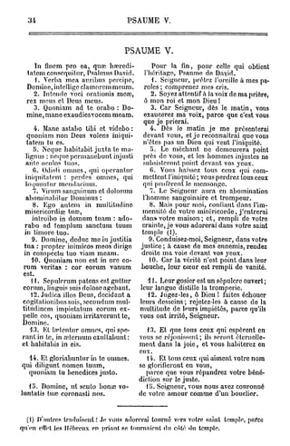 P S A U M E V.



                                   PSAUME V.
     In finem pro ea, quœ harredi-             Pour la fin, pour celle qui obtient
  tatem conscquitur, Psalmus David.        l'héritage, Psaume de Dayid.
     1. Verba mea auribus pcrcipc,             1. Seigneur, prêtez l'oreille a mes pa-
  Domine, intclligc clamorcmmeum.          roles ; comprenez mes cris.
    2. Intende voei orationis mea?,           2. Soyez attentif à la voix de ma prière,
  rex meus et Deus meus.                   ô mon roi et mon Dieu !
    3. Quoniam ad te orabo : Do-              3. Car Seigneur, dès le matin, vous
  mine, mane exaudiesvocemmeam.           exaucerez ma voix, parce que c'est vous
                                          que je prierai.
        4. Mane astabo tibi et videbo :       4. Dès le matin je me présenterai
    quoniam non Deus volcns iniqui-       devant vous, et je reconnaîtrai que vous
   tatem tu es.                           n'êtes pas un Dieu qui veut l'iniquité.
       5. Neque babitabit juxta te ma-        I). Le méchant ne demeurera point
   lignus : neque permanebunt injusti     près de vous, et les hommes injustes ne
   ante oculos tuos.                      subsisteront point devant vos jeux.
       fi. Odisti omnes, qui opcranlur        G. Vous haïssez tous ceux qui com-
   iniqnitatem : perdes omnes, qui        mettent l'iniquité ; vous perdrez tous ceux
   loquuntur mendaeitun.                  qui profèrent le mensonge.
       7. Virum sanguinum et dolosum         7. Le Seigneur aura en abomination
   abominabitur Dominus :                 l'homme sanguinaire et trompeur.
       8. Ego au te m in multi tudino        8. Mais pour moi, confiant dans l'im-
  misericordiœ tua?,                      mensité de votre miséricorde, j'entrerai
       introibo in domum tuam : ado-      dan» votre maison ; et, rempli de votre
  rabo ad templum sanctum tuum            crainte, je vous adorerai dans votre saint
  in timoré tuo.                         temple (1).
       9. Domine, deduc me in justitia       9. Conduisez-moi, Seigneur, dans votre
  tua : j)roptcr inimicos meos dirige    justico ; à cause de mes ennemis, rendez
  in conspeetu tuo viam meam.            droite ma voie devant vos yeux.
      40. Quoniam non est in ore eo-         10. Car la vérité n'est point dans leur
 rum veritas : cor eorum vanum           bouche, leur cœur est rempli de vanité.
 est.
      H . Sepulrrum païens est guttur      11. Leur gosier est un sépulcre ouvert;
 eorum, Jinguis suisdoloscagcbant.      leur langue distille la tromperie.
      12. Judica illos Deus, décidant a    12. Jugez-les, ô Dieu ! faites échouer
 cogitationibus suis, secundum mul- leurs desseins ; rejetez-les à cause de la
 titudincm impiotalum eorum cx-         multitude de leurs impiétés, parce qu'ils
 pellc eos, quoniam irritaverunt te,    vous ont irrité, Seigneur.
 Domine.
     43. Kt ln>tcntur omnes, qui spo-      13. Et que tous ceux qui espèrent en
 r a n t i n te, in œternum oxultabunt: vous se réjouissent; ils seront éternelle-
 et habitabis in cis.                   ment dans la joie, et vous habiterez en
                                        eux.
     14. Et gloriabuntur in te onmes.      14. Et tous ceux qui aiment votre nom
qui diligunt nomen tuum,                se glorifieront en vous,
     quoniam tu benediecs justo.          parce que vous répandrez votre béné-
                                        diction sur le juste.
     ili. Domine, ut sculo bonaî vo-      ili. Seigneur, vous nous avez couronné
luntatis tuaî coronasti nos.            de votre amour comme d'un bouclier.


  (i) D'autres traduisent.' je vous adorerai tourné vers votre saint temple, pafeti
qu'en effet les Hébreux en priant se tournaient du côté <lu temple.
 