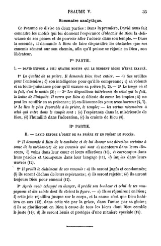 PSAUME V.                                       35

                            Sommaire analytique.
   Ce Psaume se divise en deux parties : Dans la première, David nous fait
connaître les motifs qui lui donnent l'espérance d'obtenir de Dieu la déli-
vrance de ses peines et de pouvoir aller l'adorer dans son temple. — Dans
la seconde, il demande à Dieu de faire disparaître les obstacles que ses
ennemis sèment sur son chemin, afin qu'il puisse se réjouir en Dieu, son
libérateur.
                                   P° PARTIE.

I. — DAVID EXPOSE A DIEU QUATRE MOTIFS QUI LE RENDENT DIGNE D'ÊTRE EXAUCÉ.

  i° La qualité de sa prière.   Il demande Dieu tout entier.      — a) Ses oreilles
pour l'entendre ; b) son intelligence pour qu'il le comprenne ; c) sa volonté
et sa toute-puissance pour qu'il exauce sa prière (t, 2).— 2° Le temps où il
la fait, c'est le matin (3) ; — 3° Les dispositions intérieures de celui qui la fait,
la haine de l'iniquité. Il verra que Dieu a) déteste de cœur les impics ; b) ne
peut les souffrir en sa présence ; (c) en détourne les yeux avec horreur (4,7).
4° Le lieu le plus favorable à la prière, le temiilc ; — les vertus nécessaires à
celui qui entre dans le temple sont : (a) l'espérance dans la miséricorde de
Dieu, (b) rhumiHtô dans l'adoration, (c) la crainte de Dieu (8).
                                     0
                                   II PARTIE.

      H. — DAVID EXPOSE L'OBJET DE SA PRIÈRE ET EN PRÉDIT LE SUCCÈS.

  1° Il demande à Dieu de le conduire et de lui donner une direction certaine à
cause de la méchanceté de ses ennemis qui sont a) menteurs dans leurs dis-
cours, b) vains dans leur cœur et leurs affections (10), c) corrompus dans
leurs paroles et trompeurs dans leur langage (11), d) impies dans leurs
œuvres (12).
  2° Il prédit le châtiment de ses ennemis : a) Ils seront jugés et condamnés;
(b) ils seront déchus de leurs espérances ; c) ils seront rejetés ; (d) ils auront
toujours Dieu pour ennemi (12).
  3° Après avoir échappé au danger,      il prédit   son bonheur et celui de ses com-
pagnons et des saints dont ils étaient la figure. — a) Ils se réjouiront en Dieu;
6) celte joie rejaillira jusque sur le corps, et la cause c'est que Dieu habi-
tera en eux (13), dans cette vie par la grûce, dans l'autre par sa gloire;
c) ils se glorifieront en Dieu à cause do tous les biens dont Dieu comble
le juste (14); d) ils seront bénis et protégés d'une manière spéciale (15).
 