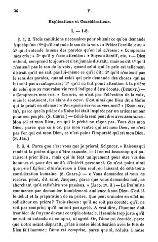 .30                                                         V.

                             Explications et Considérations.

                                                I. — 1 - 8 .

    f. 1 , 2 . Trois c o n d i t i o n s nécessaires p o u r o b t e n i r ce q u ' o n d e m a n d e
à q u e l q u ' u n : 1 ° Qu'il e n t e n d e le son de la voix : « P r ê t e z l'oreille, e t c . ; »
2 ° qu'il e n t e n d e le sens des p a r o l e s q u ' o n lui a d r e s s e : « Comprenez
m e s cris ; » 3 ° qu'il y fasse a t t e n t i o n : « Soyez attentif, e t c . » — Dieu
e n t e n d , c o m p r e n d t o u j o u r s et n'est j a m a i s d i s t r a i t ; m a i s on dit 1 ° qu'il
n ' e n t e n d p a s le son d e la v o i x , q u a n d celui qui le p r i e est tellement
distrait q u ' i l n e sait pas l u i - m ê m e ce qu'il d i t ; 2 ° qu'il n ' e n t e n d p a s
le sens des p a r o l e s , q u a n d celui qui p r i e d e m a n d e des choses q u i ne
lui sont p a s a v a n t a g e u s e s ; 3 ° qu'il ne fait p o i n t a t t e n t i o n à la prière
de celui q u e sa m a u v a i s e vie r e n d i n d i g n e d ' ê t r e é c o u t é . (DUGUKT.) —
« C o m p r e n e z m e s cris. » Ces c r i s , ce n'est pas l'élévation de la voix,
m a i s le s e n t i m e n t , les é l a n s du c œ u r . C'est ainsi q u e Dieu dit à Moïse
q u i le p r i a i t en silence : « P o u r q u o i criez-vous vers m o i ? » (EXOD. XIV,
1 5 ) , p a r c e q u e la p r i è r e de Moïse lui é t a i t inspirée p a r u n a r d e n t a m o u r
p o u r son p e u p l e . ( S . CURYS.) — Celui-là seul p e u t dire avec a s s u r a n c e :
Mon roi et m o n D i e u , en q u i le p é c h é n e r è g n e p a s . Vous êtes mon
Dieu, p a r c e q u e ce n ' e s t p a s m o n v e n t r e q u i est m o n Dieu, ce n'est
p a s l'or q u i est m o n Dieu, ce n ' e s t p o i n t l ' i m p u r e t é q u i est m o n Dieu.
(S. JÉR.)

   jr. 3 , 4 . P a r c e q u e c'est vous q u e j e p r i e r a i , S e i g n e u r . » Raisons qui
r e n d e n t la p r i è r e d i g n e d ' ê t r e e x a u c é e . — Il en est b e a u c o u p q u i p a -
r a i s s e n t p r i e r D i e u , m a i s q u i le font u n i q u e m e n t p o u r ê t r e vus des
h o m m e s e t p o u r des motifs d ' i n t é r ê t p e r s o n n e l . Go n ' e s t p o i n t ainsi
q u e prie l ' E g l i s e ; elle s'adresse à Dieu seul, en laissant de côté toute
c o n s i d é r a t i o n h u m a i n e . (S. C U R Y S . ) — c Vous d e m a n d e z e t vous ne
recevez p o i n t , dit saint J a c q u e s , p a r c e q u e vous d e m a n d e z m a l , ne
c h e r c h a n t q u ' à satisfaire vos passions. » (JACQ. I V , 3 . ) — L e Psalmiste
c o m m e n c e p a r d e m a n d e r h u m b l e m e n t a u d i e n c e à son Dieu. C'est là
le d é b u t e t la p r é p a r a t i o n de sa p r i è r e . Que p e u t c r a i n d r e en effet un
solliciteur en p r i è r e ? Trois choses : qu'il ne soit p a s é c o u t é ; qu'il ne
soit p a s c o m p r i s ; qu'il n e soit p a s a g r é é . A v r a i d i r e , l ' h o m m e doit
t r e m b l e r d e frayeur d e v a n t ce t r i p l e obstacle. Il s e m b l e t r o p j u s t e qu'il
n e soit ni e n t e n d u ni c o m p r i s , ni a g r é é . Or, l'âme est é c o u t é e , parce
q u e n o t r e n é a n t d i s p a r a î t , g r â c e à n o t r e identification avec le Fils do
Dieu fait h o m m e ; l ' â m e est c o m p r i s e , p a r c e q u e si, r é d u i t s à notre
 