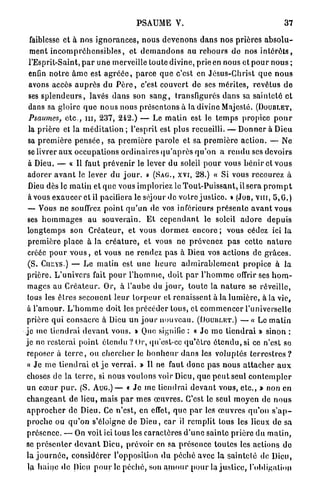 PSAUME V.                                                  37

  faiblesse et à nos i g n o r a n c e s , n o u s d e v e n o n s d a n s nos p r i è r e s a b s o l u -
  ment i n c o m p r é h e n s i b l e s , et d e m a n d o n s au r e b o u r s do nos i n t é r ê t s ,
  l'Esprit-Saint, p a r une merveille toute divine, prie en nous et p o u r n o u s ;
  enfin n o t r e â m e est a g r é é e , p a r c e que c'est en J é s u s - C h r i s t q u e n o u s
  avons accès a u p r è s du P è r e , c'est couvert de ses m é r i t e s , r e v ê t u s d e
  ses s p l e n d e u r s , lavés d a n s son s a n g , transfigurés d a n s sa s a i n t e t é et
 dans sa gloire q u e n o u s nous p r é s e n t o n s à la divine Majesté. (DOUBLET,
 Psaumes, e t c . , m , 237, 242.) — Le m a t i n est le t e m p s propice p o u r
 la p r i è r e et la m é d i t a t i o n ; l'esprit est plus recueilli. — D o n n e r à Dieu
 sa p r e m i è r e p e n s é e , sa p r e m i è r e p a r o l e et sa p r e m i è r e a c t i o n . — Ne
 se livrer a u x occupations o r d i n a i r e s q u ' a p r è s q u ' o n a r e n d u ses devoirs
 à Dieu. — « Il faut p r é v e n i r le lever du soleil p o u r vous b é n i r et v o u s
 adorer a v a n t le lever d u j o u r . » (SAG., XVI, 28.) « Si vous recourez à
 Dieu dès le m a t i n et q u e vous imploriez le T o u t - P u i s s a n t , il sera p r o m p t
 à vous e x a u c e r et il pacifiera le séjour de votre j u s t i c e . » (JOB, VUI, 5 , 0 . )
 — Vous n e souffrez p o i n t q u ' u n de vos inférieurs p r é s e n t e a v a n t vous
 ses h o m m a g e s au souverain. E t c e p e n d a n t le soleil a d o r e d e p u i s
 longtemps son C r é a t e u r , et vous d o r m e z encore ; vous cédez ici l a
 première place à la c r é a t u r e , et vous ne prévenez pas cette n a t u r e
 créée p o u r v o u s , et vous ne rendez p a s à Dieu vos actions de g r â c e s .
 (S. Cur.YS.) — Le m a t i n est u n e h e u r e a d m i r a b l e m e n t propice à la
 prière. L ' u n i v e r s fait p o u r l ' h o m m e , doit p a r l ' h o m m e offrir ses h o m -
 mages au C r é a t e u r . Or, à l'aube du j o u r , t o u t e la n a t u r e se réveille,
 tous les ê t r e s secouent l e u r t o r p e u r et r e n a i s s e n t à l a l u m i è r e , à la vie,
 à l ' a m o u r . L ' h o m m e doit les p r é c é d e r tous, et c o m m e n c e r l'universelle
prière q u i consacre à Dieu u n j o u r n o u v e a u . (DOUBLHT.) — « Le m a t i n
j e m e t i e n d r a i d e v a n t vous. » Que signifie : « J e m e t i e n d r a i » sinon :
je ne resterai point étendu ? Or, qu'est-ce q u ' ê t r o é t e n d u , si ce n'est se
reposer à t e r r e , ou c h e r c h e r le b o n h e u r d a n s les voluptés t e r r e s t r e s ?
« Je me t i e n d r a i et j e v e r r a i . » Il ne faut donc p a s n o u s a t t a c h e r a u x
choses de la t e r r e , si nous voulons voir Dieu, q u e p e u t seul c o n t e m p l e r
un c œ u r p u r . (S. A U G . ) — « J e me tiendrai d e v a n t vous, e t c . , » non en
c h a n g e a n t de lieu, mais p a r m e s œ u v r e s . C'est le seul m o y e n de n o u s
a p p r o c h e r de Dieu. Ce n'est, en effet, q u e p a r les œ u v r e s q u ' o n s ' a p -
p r o c h e ou q u ' o n s'éloigne de Dieu, car il r e m p l i t tous les lieux de sa
p r é s e n c e . — On voit ici tous les caractères d ' u n e sainte p r i è r e du m a t i n ,
se p r é s e n t e r d e v a n t Dieu, prévoir en sa présence toutes les actions do
la j o u r n é e , considérer l'opposition du péché avec la s a i n t e t é de Dieu,
 la h a i n e de Dieu p o u r le p é c h é , son a m o u r p o u r la j u s t i c e , l'obligation
 