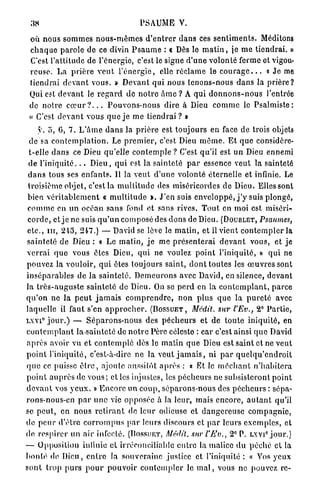 38                                           PSAUME V.

 où nous s o m m e s n o u s - m ê m e s d ' e n t r e r d a n s ces s e n t i m e n t s . Méditons
 c h a q u e p a r o l e de ce divin P s a u m e : « Dès le m a t i n , je m e t i e n d r a i . »
 C'est l'attitude de l'énergie, c'est le signe d ' u n e volonté ferme et vigou-
 r e u s e . La p r i è r e v e u t l ' é n e r g i e , elle r é c l a m e le c o u r a g e . . . « J e me
 tiendrai d e v a n t vous. » D e v a n t q u i nous t e n o n s - n o u s d a n s la p r i è r e ?
 Qui est d e v a n t le r e g a r d de n o t r e â m e ? A q u i d o n n o n s - n o u s l'entrée
 de n o t r e c œ u r ? . . . P o u v o n s - n o u s dire à Dieu c o m m e le P s a l m i s t e :
 « C'est d e v a n t v o u s q u e j e m e tiendrai ? »
       y. o, 6, 7. L ' â m e d a n s la p r i è r e est t o u j o u r s en face de trois objets
  de sa c o n t e m p l a t i o n . Le p r e m i e r , c'est Dieu m ô m e . E t q u e considère-
  t-elle d a n s ce Dieu q u ' e l l e c o n t e m p l e ? C'est qu'il est un Dieu ennemi
 de l ' i n i q u i t é . . . D i e u , q u i est la s a i n t e t é p a r essence veut la sainteté
 d a n s tous ses e n f a n t s . Il la v e u t d ' u n e volonté é t e r n e l l e et infinie. Le
 troisième objet, c'est la m u l t i t u d e des miséricordes de Dieu. Elles sont
 bien v é r i t a b l e m e n t « m u l t i t u d e ». J ' e n suis e n v e l o p p é , j ' y suis p l o n g é ,
 c o m m e en u n océan s a n s fond et sans rives. T o u t en moi est miséri-
 c o r d e , et j e ne suis q u ' u n composé des d o n s de Dieu. (DOUBLET, Psaumes,
 etc., m , 245, 247.) — David se lève le m a t i n , et il vient c o n t e m p l e r la
 s a i n t e t é d e Dieu : « Le m a t i n , j e me p r é s e n t e r a i d e v a n t vous, et je
 v e r r a i q u e vous êtes Dieu, qui ne voulez p o i n t l ' i n i q u i t é , » q u i ne
pouvez la vouloir, q u i êtes toujours saint, d o n t toutes les œ u v r e s sont
i n s é p a r a b l e s de la s a i n t e t é . D e m e u r o n s avec David, en silence, d e v a n t
l a t r è s - a u g u s t e s a i n t e t é de Dieu. On se p e r d en la c o n t e m p l a n t , p a r c e
q u ' o n n e la p e u t j a m a i s c o m p r e n d r e , n o n p l u s q u e l a p u r e t é avec
laquelle il faut s'en a p p r o c h e r . (BOSSUET, Médit, sur l'Ev., 2° P a r t i e ,
       0
LXVI j o u r . ) — S é p a r o n s - n o u s des p é c h e u r s et de t o u t e i n i q u i t é , en
c o n t e m p l a n t la-sainteté de n o t r e Père céleste : car c'est ainsi q u e David
a p r è s avoir vu et c o n t e m p l é dès le m a t i n q u e Dieu est saint et ne v e u t
p o i n t l ' i n i q u i t é , c'est-à-dire n e la veut j a m a i s , ni p a r q u e l q u ' e n d r o i t
q u e ce puisse ê t r e , ajoute aussitôt a p r è s : « Et le m é c h a n t n ' h a b i t e r a
p o i n t a u p r è s de vous ; et les injustes, les p é c h e u r s ne subsisteront p o i n t
d e v a n t vos y e u x . » E n c o r e un c o u p , s é p a r o n s - n o u s des p é c h e u r s : sépa-
rons-nous-en p a r u n e vie opposée à la leur, mais e n c o r e , a u t a n t qu'il
se p e u t , en nous r e t i r a n t de leur odieuse et d a n g e r e u s e c o m p a g n i e ,
de p e u r d ' ê t r e c o r r o m p u s p a r leurs discours et p a r leurs e x e m p l e s , et
                                                                                       e            0
de respirer un air infecté. (Bossur-yr, Médit, sur l'Ev., 2 P. LXVI j o u r . )
— O p p o s i t i o n iulinie et irréconciliable e n t r e la malice d u p é c h é et la
b o n t é de D i e u , e n t r e la s o u v e r a i n e justice et l'iniquité : « Vos yeux
s o n t t r o p p u r s p o u r p o u v o i r c o n t e m p l e r le m a l , vous ne pouvez rc-
 
