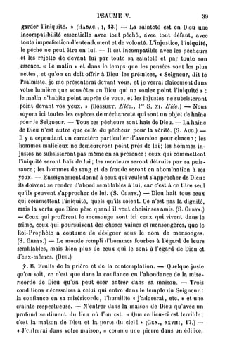 P S A U M E V.                                            31)

   garder l'iniquité. » ( H A B A C , I , 1 3 . ) — L a s a i n t e t é est en Dieu u n e
   incompatibilité essentielle avec t o u t p é c h é , avec t o u t d é f a u t , avec
   toute imperfection d ' e n t e n d e m e n t et de v o l o n t é . L'injustice, l'iniquité,
   le péché ne p e u t ê t r e e n lui. — Il est i n c o m p a t i b l e avec les p é c h e u r s
   et les rejette d e d e v a n t lui p a r toute sa sainteté et p a r t o u t e s o n
  essence. « Le m a t i n » e t d a n s le t e m p s q u e les pensées sont les p l u s
  nettes, et q u ' o n e n doit offrir à Dieu les p r é m i c e s , « S e i g n e u r , d i t le
  Psalmiste, j e m e p r é s e n t e r a i d e v a n t vous, et je v e r r a i clairement d a n s
  votre l u m i è r e q u e vous êtes u n Dieu q u i n e voulez p o i n t l'iniquité » :
  le m a l i n n ' h a b i t e p o i n t a u p r è s d e vous, et les injustes n e s u b s i s t e r o n t
                                                                    0 P
  point d e v a n t vos y e u x , o (BOSSUET, Elèu., I S . xr. Elêo.) — Nous
 voyons ici toutes les espèces de m é c h a n c e t é qui sont u n objet de h a i n e
 pour le S e i g n e u r . — T o u s ces p é c h e u r s sont haïs do Dieu. — L a h a i n e
 de Dieu n'est a u t r e q u e celle du p é c h e u r p o u r la v é r i t é . ( S . AUG.) —
 Il y a c e p e n d a n t u n c a r a c t è r e p a r t i c u l i e r d'aversion p o u r c h a c u n ; les
 h o m m e s malicieux ne d e m e u r e r o n t p o i n t p r è s de l u i ; les h o m m e s i n -
justes n e subsisteront p a s m ê m e en sa p r é s e n c e ; ceux q u i c o m m e t t e n t
 l'iniquité s e r o n t haïs de l u i ; les m o n t e u r s s e r o n t d é t r u i t s p a r sa p u i s -
 sance ; les h o m m e s de s a n g et de fraude s e r o n t e n a b o m i n a t i o n à ses
 yeux. — E n s e i g n e m e n t d o n n é à ceux q u i v e u l e n t s ' a p p r o c h e r d e Dieu :
ils doivent se r e n d r e d ' a b o r d semblables à l u i , c a r c'est à ce titre seul
qu'ils p e u v e n t s ' a p p r o c h e r de lui. ( S . CURYS.) — Dieu h a i t tous ceux
qui c o m m e t t e n t l'iniquité, quels qu'ils soient. Ce n'est p a s la d i g n i t é ,
mais la vertu q u e Dieu pèse q u a n d il v e u t choisir ses amis. ( S . CURYS.)
— Ceux q u i profèrent le m e n s o n g e sont ici ceux q u i vivent d a n s le
crime, ceux q u i p o u r s u i v e n t des choses vaines et m e n s o n g è r e s , q u e le
H o i - P r o p h è t e a c o u t u m e d e désigner sous le n o m d e m e n s o n g e s .
(S. GIIRYS.) — Le m o n d e r e m p l i d ' h o m m e s fourbes à l ' é g a r d de l e u r s
semblables, mais bien plus de ceux q u i le s o n t à l ' é g a r d d e Dieu et
d ' e u x - m ê m e s . (DUG.)

   f. 8 . F r u i t s d e la p r i è r e et de la c o n t e m p l a t i o n . — Quelque j u s t e
qu'on soit, ce n'est q u e d a n s la confiance en l ' a b o n d a n c e d e la m i s é -
ricorde d e Dieu q u ' o n p e u t oser e n t r e r d a n s sa m a i s o n . — Trois
conditions nécessaires à celui q u i e n t r e d a n s le t e m p l e d u S e i g n e u r :
la confiance en sa m i s é r i c o r d e , l'humilité « j ' a d o r e r a i , e t c . » et u n e
crainte r e s p e c t u e u s e . — N ' e n t r e r dans la maison d e Dieu q u ' a v e c un
profond s e n t i m e n t du lieu où l'on est. « Que ce lieu-ci est t e r r i b l e ;
c'est la maison de Dieu et la porto du c i e l ! » (GiiN., x x v i i t , 1 7 . ) —
« J ' e n t r e r a i d a n s voire maison, » c o m m e u n e p i e r r e d a n s un édifice,
 