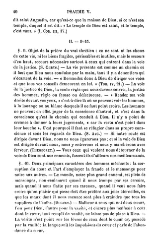 40                                      PSAUME V.

dit saint A u g u s t i n , car qu'est-ce q u e la maison de Dieu, si ce n'est son
t e m p l e , d u q u e l il est dit : « L e t e m p l e de Dieu est saint, et le temple,
c'est vous, » (I. Con, m , 17.)

                                          II. _    fM5

     y . 0 . Objet d e l a p r i è r e du v r a i chrétien ; ce ne sont ni les choses
de cette vie, ni les b i e n s fragiles, périssables et inutiles, mais le secours
d'en h a u t , secours nécessaire s u r t o u t à c e u x q u i e n t r e n t d a n s la voie
d e la j u s t i c e . (S. CURYS.) — L a vie p r é s e n t e est c o m m e u n c h e m i n où
il faut q u e Dieu n o u s conduise p a r la m a i n , t a n t il y a de sentiers qui
s ' é c a r t e n t de l a voie. — « D e m a n d e z d o n c à Dieu d e d i r i g e r vos voies
et q u e tous vos conseils d e m e u r e n t en lui. » (TOB. IV, 2 1 . ) — L a voie
de la justice de Dieu, la seule règle (pie n o u s d e v o n s suivre ; la justice
des h o m m e s , r è g l e ou fausse ou défectueuse. — « Rendez m a voie
d r o i t e d e v a n t vos y e u x , » c'est-à-dire là où ne p e u v e n t voir les h o m m e s ,
à la l o u a n g e ou a u b l â m e desquels il ne faut p o i n t c r o i r e . Les h o m m e s
n e p e u v e n t en ctfct j u g e r de la conscience d ' a u t r u i , et c'est d a n s la
conscience q u ' e s t le c h e m i n q u i conduit à Dieu. Il n ' y a p o i n t de
 c r é a n c e à d o n n e r à l e u r s j u g e m e n t s , « c a r la vertu n'est p o i n t dans
l e u r b o u c h e ». C'est p o u r q u o i il faut se réfugier d a n s sa p r o p r e c o n s -
 cience et sous les r e g a r d s de Dieu. ( S . AUG.) — Si n o t r e r o u t e est
 dirigée d e v a n t Dieu, n o u s ne n o u s é g a r e r o n s p a s ; et si la voie de Dieu
 est dirigée d e v a n t n o u s , n o u s y e n t r e r o n s et n o u s y m a r c h e r o n s avec
ferveur. (TUÉODORET.) — T o u s ceux q u i v e u l e n t n o u s d é t o u r n e r d e la
voie de Dieu s o n t nos e n n e m i s , fussent-ils d'ailleurs nos meilleurs amis.

    f. 1 0 . D e u x p r i n c i p a u x caractères des h o m m e s m é c h a n t s : la cor-
r u p t i o n d u c œ u r et l ' a r t d ' e m p l o y e r l a fraude et le m e n s o n g e p o u r
n u i r e aux a u t r e s . — L e m o n d e , notre p l u s g r a n d e n n e m i , est plein de
m e n s o n g e s , n o n - s e u l e m e n t q u a n d il nous t r o m p e p a r ses e r r e u r s ,
m a i s q u a n d il nous flatte p a r ses caresses, q u a n d il v e u t nous faire
croire q u ' u n plaisir q u i passe doit être préféré a u x joies é t e r n e l l e s , ou
q u e les m a u x d o n t il nous m e n a c e sont p l u s à c r a i n d r e que tous les
supplices d e l'enfer. (DUGUKT.) — Malheur à ceux q u i o n t d e u x cœurs,
l'un potir Dieu, l'autre, p o u r la v a n i t é , et encore plus m a l h e u r à ceux
d o n t le c œ u r , t o u t rempli de vanité, ne laisse pas de place à Dieu. —
L a vérité n'est p o i n t s u r les lèvres de ceux d o n t le c œ u r est possédé
p a r la vauilé ; la l a n g u e suit les impulsions du cauir et p a r l e de l'abon-
d a n c e du cnuir.
 