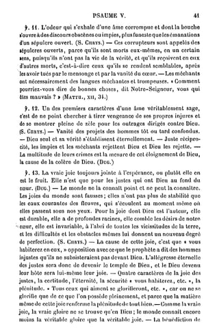 P S A U M E V.                                               41

    f. 1 1 . L ' o d e u r qui s'exhale d ' u n e â m e c o r r o m p u e e t d o n t la b o u c h e
 s'ouvre à d e s discours obscènes ou impies, plus funeste q u e les é m a n a t i o n s
 d'un sépulcre o u v e r t . ( S . CURYS.) — Ces c o r r u p t e u r s sont a p p e l é s d e s
 6épulcres o u v e r t s , p a r c e qu'ils sont m o r t s e u x - m ê m e s , en u n c e r t a i n
 sens, puisqu'ils n ' o n t pas la vie de la vérité, et qu'ils reçoivent en e u x
 d'autres m o r t s , c ' e s t - à - d i r e ceux qu'ils se r e n d e n t semblables, a p r è s
 les avoir tués p a r l e m e n s o n g e et p a r la v a n i t é du c œ u r . — L e s m é c h a n t s
 ont n é c e s s a i r e m e n t des l a n g u e s m é c h a n t e s et t r o m p e u s e s . « G o m m e n t
 pourriez-vous dire de b o n n e s c h o s e s , dit N o t r e - S e i g n e u r , vous q u i
 Êtes m a u v a i s ? » ( M A T T U . , XII, 34.)

    jh 12. Un des p r e m i e r s caractères d ' u n e â m e v é r i t a b l e m e n t s a g e ,
 c'est de ne p o i n t c h e r c h e r à tirer v e n g e a n c e de ses p r o p r e s injures et
 do se m o n t r e r pleine de zèle p o u r les o u t r a g e s dirigés c o n t r e Dieu.
 (S. CURYS.) — Vanité des p r o j e t s des h o m m e s tôt ou t a r d confondus.
 • Dieu seul et sa vérité s'établissent é t e r n e l l e m e n t . — J u s t e récipro-
  —
 cité, les impies et les m é c h a n t s r e j e t t e n t Dieu et Dieu les r e j e t t e . —
 La m u l t i t u d e de leurs crimes est la m e s u r e de cet é l o i g n e m e n t de Dieu,
 la cause de la colère de Dieu. (Duc.)

     jL 13. L a vraie joie toujours j o i n t e à l ' e s p é r a n c e , ou p l u t ô t elle en
  est le fruit. Elle n'est q u e p o u r les justes q u i o n t Dieu a u fond d u
  cœur. (Duc.) — Le m o n d e ne la connaît point et ne p e u t la c o n n a î t r e .
  Les joies d u m o n d e sont fausses; elles n ' o n t p a s plus de stabilité q u e
  les e a u x c o u r a n t e s des fleuves, qui s'écoulent a u m o m e n t m ê m e où
  elles p a s s e n t sous nos y e u x . P o u r la j o i e d o n t Dieu est l ' a u t e u r , elle
  est d u r a b l e , elle a de profondes r a c i n e s , elle comble les désirs de n o t r e
^ cœur, elle est i n v a r i a b l e , à l'abri de toutes les vicissitudes de la t e r r e ,
  et les difficultés et les obstacles m ô m e s lui d o n n e n t u n n o u v e a u d e g r é
  de perfection. ( S . CURYS.) — L a cause de cette j o i e , c'est q u e « vous
  habiterez en e u x , » opposition avec ce q u e le p r o p h è t e a dit des h o m m e s
  injustes qu'ils n e s u b s i s t e r a i e n t pas d e v a n t Dieu. L'allégresse é t e r n e l l e
  des j u s t e s sera d o n c de devenir le t e m p l e de D i e u , et le Dieu d e v e n u
  leur h ô t e s e r a l u i - m ê m e leur j o i e . — Q u a t r e c a r a c t è r e s de la joie des
 justes, la c e r t i t u d e , l'éternité, la sécurité « vous h a b i t e r e z , etc. », la
  plénitude. « T o u s ceux q u i a i m e n t se glorifieront, etc. », c a r on ne se
  glorifie q u e de ce q u e l'on possède p l e i n e m e n t , et p a r c e q u e la m a t i è r e
  m ê m e d e cette joie renferme la p l é n i l u d c d o tout b i e n . — C o m m e la vraie
 joie, la vraie gloire ne se t r o u v e q u ' e n Dieu ; le m o n d e c o n n a î t encore
  inoins la véritable gloire (pic la véritable joie. — La bénédiction de
 