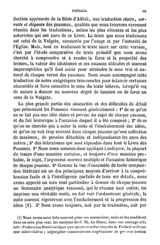 PRÉFACE.                                             111

DUCTION A P P R O U V É E D E LA B I B L E D ' A U I O L I ,     U N E TRADUCTION         claire,     cor-
recte et élégante            DES P S A U M E S ,    QUALITÉS Q U E N O U S TROUVONS RAREMENT

RÉUNIES      D A N S LES TRADUCTIONS,                M Ô M E LES PLUS RÉCENTES ET LES PLUS

AUTORISÉES Q U I ONT PARU D E CE L I V R E . L E TEXTE Q U E N O U S TRADUISONS

EST CELUI D E LA VULGATE,                CONSACRÉE PAR L'USAGE              ET PAR        L'AUTORITÉ D E

L'ÉGLISE. M A I S , TOUT E N            TRADUISANT LE TEXTE SACRÉ SUR CETTE V E R S I O N ,

C'EST     PAR       L'ÉTUDE COMPARATIVE              DU    TEXTE    PRIMITIF        QUE   NOUS      AVONS

CHERCHÉ         À   COMPRENDRE          ET    À    RENDRE LA       FORCE ET LA        PROPRIÉTÉ       DES

T E R M E S , LA VALEUR D E S I D I O T I S M E S ET CES N U A N C E S DÉLICATES ET SOUVENT

IMPERCEPTIBLES           QU'IL     FAUT SAISIR        POUR    ATTEINDRE LE S E N S         VRAI ET N A -

TUREL D E CHAQUE VERSET D E S P S A U M E S .                 N O U S AVONS A C C O M P A G N É CETTE

TRADUCTION D E NOTES EXÉGÔTIQUES TRÈS-COURTES POUR ÉCLAIRCIR CERTAINES

OBSCURITÉS ET FAIRE CONNAÎTRE LE S E N S                     D U TEXTE H É B R E U ,      LORSQU'IL    EST

DE   NATURE À D O N N E R          UN   NOUVEAU           DEGRÉ D E LUMIÈRE O U D E FORCE A U

S E N S D E LA V U L G A T E .

     LA   PLUS GRANDE PARTIE D E S OBSCURITÉS                      ET D E S DIFFICULTÉS D E DÉTAIL

Q U E PRÉSENTENT LES P S A U M E S             VIENNENT GÉNÉRALEMENT : T D C C E                    QU'ON

N E S E FAIT P A S U N E I D É E CLAIRE ET PRÉCISE D U SUJET D E CHAQUE                        PSAUME,

ET D U FAIT HISTORIQUE À L'OCCASION DUQUEL IL A ÉTÉ C O M P O S É ; 2 ° D E CE

Q U ' O N N E CHERCHE P A S À SAISIR LA SUITE ET L'ENCHAÎNEMENT D E S                               IDÉES,

ET Q U ' O N N E VOIT TROP SOUVENT D A N S CHAQUE P S A U M E Q U ' U N E COLLECTION

DE M A X I M E S ,      DE     P E N S É E S DÉTACHÉES ET I N D É P E N D A N T E S LES U N E S D E S

AUTRES ; 3 ° D E S H É B R A Ï S M E S QUI SONT R É P A N D U S D A N S TOUT LE L I V R E D E S

P S A U M E S . L ° N O U S N O U S S O M M E S DONC A P P L I Q U É À I N D I Q U E R ,    LA PLUPART

DU   TEMPS D'UNE MANIÈRE                  C E R T A I N E , ET TOUJOURS D ' U N E      MANIÈRE       PRO-

B A B L E , LE SUJETS L'ARGUMENT SOUVENT MULTIPLE ET L'OCCASION HISTORIQUE

D E CHAQUE P S A U M E . 2 ° G O M M E LA VUE D ' E N S E M B L E D E TOUTE C O M P O S I -

TION LITTÉRAIRE EST U N D E S P R I N C I P A U X M O Y E N S D'ARRIVER À LA C O M P R É -

H E N S I O N FACILE ET À L'INTELLIGENCE              PARFAITE D E TOUS S E S DÉTAILS,               NOUS

AVONS APPORTÉ U N SOIN TOUT PARTICULIER À D O N N E R D E C H A Q U E - P S A U M E

UN    SOMMAIRE           ANALYTIQUE          R A I S O N N É , QUI LE R É S U M E   TOUT    ENTIER, LUI

I M P R I M E U N E VÉRITABLE U N I T É , EN L'AIT VOIR L'ORDONILANCC GÉNÉRALE, LA

SUITE SOUVENT RIGOUREUSE AVEC L'ENCHAÎNEMENT ET LA PROGRESSION D E S

IDÉES     (1).      3 ° N O U S A V O N S TOUJOURS, SOIT           PAR LA TRADUCTION, SOIT            PAR



   (I) Nous avons suivi très-souvent pour ces sommaires, maison los modifiant
dans un sens plus vrai, les analyses du l Th. Le Hlunc, dans sou ouvrage inti-
tulé : Vmltmrum David annlysis </na «.perte, cr.rnit.ui' simjnlis in Psnhnis ordhictn
esse admirnbikm ; udjiinyitur commvnUtrius luiqilissimus in qu» non Umlutn
 