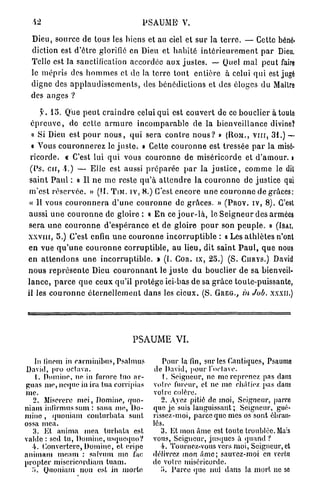 42                                        P S A U M E V.

 Dieu, source de tous les biens et au ciel et s u r la t e r r e . — Cette béné-
 diction est d ' ê t r e glorifie en Dieu et h a b i t é i n t é r i e u r e m e n t p a r Dieu.
 Telle est la sanctification accordée a u x j u s t e s . — Quel m a l p e u t faire
 le m é p r i s des h o m m e s et de la terre t o u t e n t i è r e à celui q u i est jugé
 digne des a p p l a u d i s s e m e n t s , des bénédictions et des éloges du Maître
 des a n g e s ?

       y. 1 5 . Que p e u t c r a i n d r e celui qui est c o u v e r t de ce bouclier à toute
  é p r e u v e , do cette a r m u r e i n c o m p a r a b l e de la b i e n v e i l l a n c e divine?
  « Si Dieu est p o u r n o u s , q u i sera c o n t r e n o u s ? » (ROM., v n r , 3 1 . ) —
  « Vous c o u r o n n e r e z le j u s t e . » Cette c o u r o n n e est tressée p a r la misé-
 r i c o r d e . « C'est lui q u i vous c o u r o n n e de m i s é r i c o r d e et d ' a m o u r , i
 (Ps. e u , i . ) — Elle est aussi p r é p a r é e p a r la j u s t i c e , c o m m e le dit
 s a i n t P a u l : « Il n e me reste q u ' à a t t e n d r e la c o u r o n n e de justice qui
 m ' e s t r é s e r v é e . » (II. TIM. iv, 8 . ) C'est e n c o r e u n e c o u r o n n e de grâces:
 « 11 vous c o u r o n n e r a d ' u n e c o u r o n n e de g r â c e s . » (PROV. IV, 8 ) . C'est
aussi u n e c o u r o n n e de gloire : « E n ce j o u r - l à , le S e i g n e u r des armées
s e r a u n e c o u r o n n e d ' e s p é r a n c e et de gloire p o u r son p e u p l e . » (ISAI.
xxviir, 5 . ) C'est enfin u n e c o u r o n n e i n c o r r u p t i b l e : < Les a t h l è t e s n'ont
                                                                                «
en vue q u ' u n e c o u r o n n e c o r r u p t i b l e , a u lieu, dit s a i n t P a u l , q u e nous
e n a t t e n d o n s u n e i n c o r r u p t i b l e . » ( I . COR. tx, 2 5 . ) (S. CIIRYS.) David
n o u s r e p r é s e n t e Dieu c o u r o n n a n t le j u s t e d u bouclier d e sa bienveil-
l a n c e , p a r c e q u e ceux qu'il p r o t è g e ici-bas de sa g r â c e toute-puissante,
il les c o u r o n n e é t e r n e l l e m e n t d a n s les cieux. (S. GREG., in Job. XXXII.)




                                        PSAUME VI.

    In linem in carminibus, Psalmus                  Pour la fin, sur les Cantiques, Psaume
David, pro octava.                               de David, pour l'octave.
    1. Domino, ne in furorc tuo ar-                  t. Seigneur, ne me reprenez pas dans
guas nie, neque in ira tua corripias            votre fureur, et ne me châtiez pas dans
me.                                             votre colère.
   2. Miserere mei, Domine, quo-                    2. Avez pitié de moi, Seigneur, parce
niam intirmus sum : sana me, Do-                que je suis languissant;. Seigneur, gué-
mino , quoniam couturbata sunt                  rissez-moi, parce que mes os sont ébran-
ossa mea.                                       lés.
   3. Et anima mea turbata est                     3. Et mon âme est toute troublée. Mais
valdc : sed tu, Domine, usquequo?               vous, Seigneur, jusques à quand ?
  4. Convcrlcrc, Domine, et eripe                  4. Tournez-vous vers moi, Seigneur, et
animam meam : salvum me fac                     délivrer, mon âme; sauvez-moi en vertu
propter miscricordiam tuam.                     de votre miséricorde.
  .'». Quoniam non est in morte                    i». Parce que nul dans la mort ne so
 
