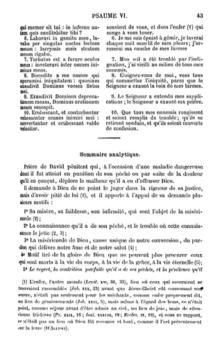 PSAUME VI.                                          43

qui memor sit tui : in inferno au-          souvient de vous, et dans l'enfer (1) qui
lem quis confitebitur tiJbi ?               songe à vous louer.
   0. Laboravi in gemitu meo, la-             0. Je me suis 6puis6 à gémir, je laverai
vabo per singulas noctes lectum             chaque nuit mon lit do mes pleurs; j ' a r -
mcum : lacrymis meis stratum                roserai ma couche de mes larmes
meum rigabo.
  7. Turbatus est a furorc oculus             7. Mon oui a été troublé par l'indi-
meus : inveteravi inter omnes ini-          gnation, j ' a i vieilli au milieu do tous mes
oiicos mcos.                                ennemis.
  8. Discedite a me omnes qui                 8. Éloignez-vous de m o i , vous tous
operamini. iniquitatem : quoniam            qui commeltez l'iniquité, parce quo lo
exaudivit Dominus vocem iletus              Seigneur a exaucé la voix de mes larmes.
mei.
  9. Exaudivit Dominus depreca-               9. Lo Seigneur a entendu mes suppli-
Uonem meam, Dominus orationem               cations ; lo Seigneur a exaucé ma prière.
moam suscepit.
   10. Erubescant, et conturbentur             10. Que tous mes ennemis rougissent
vohetnenter omnes inimioi mei :             et soient remplis do trouble; qu'ils se
convertantur et erubescant valdo            retirent soudain, et qu'ils soient couverts
Tolociter.                                  de confusion.




                                Sommaire analytique.

  Prière de David pénitent q u i , à l'occasion d'une maladie dangereuse
dont il fut atteint en punition de son péché ou p a r suite de la douleur
qu'il en conçut, déplore le m a l h e u r qu'il a eu d'offenser Dieu.
  Il demande à Dieu de ne point le juger dans la rigueur de sa justice,
mais d'avoir pitié de lui (1), et il apporte à l'appui de sa d e m a n d e plu-
sieurs motifs :
   1° Sa misère, sa faiblesse, son infirmité, qui sont l'objet de la miséri-
corde (2) ;
  2° La connaissance qu'il a de son péché, et le trouble où cette connais-
sance le jette (2, 3) ;
  3° La miséricorde de Dieu, cause unique de notre conversion, du par-
don qui délivre notre Ame et de notre salut (4) ;
 4» Motif tiré de la gloire de Dieu quo ne peuvent plus procurer ceux
                                                                                        r
quj sont morts a la vie d u corps, à la vie de la grâce, à la vie éternelle (, i);
  5° Le regret, la contrition    parfaite   qu'il a fia ses péchés, et la pénitence   qu'il

   (t) L'enfer, l'autre monde (Lcvit. xvr, 30, 33), lieu où ceux qui mouraient se
trouvaient rassemblés (Job. xxx, 23) avant que Jésus-Christ eût consommé soi?
iriivro, n'était pas seulement pour les méchants, comme enfer proprement dit,
tui lieu de gémissements (Job. xxvi, Ji), mois même à l'égard des bous, ce n'était
point, comme séjour avant d'être admis au ciel, un lieu do joie, mais de silen-
cieuse tristesse (Ps. xxix, 10; îsai. xxxviu, 18; Keelc.s. ix, 10), et sons ce rapport,
co n'était pas un lieu où Dieu lut reconnu et loué, comme il l'est présentement
Mir la terre (D'AIXIOU).
 