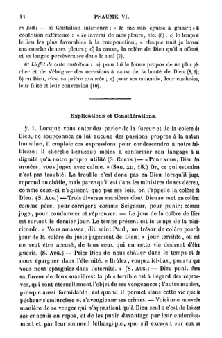 •il                                       PSAUME VI.

en fait : — a) Contrition intérieure : « Je m e suis épuisé à gémir ; » t)
contrition extérieure : « Je laverai de mes p l e u r s , etc. (6) ; c) le temps d
le lieu les plus favorables à la componction, « charpie nuit je laverçi
m a couche de mes pleurs ; d) la cause, la colère de Dieu qu'il a offensé,
et sa longue persévérance dans le mal (7).
      0
   G L'effet de cette contrition : a) p o u r lui le ferme propos de ne plus p6«
cher et de s'éloigner des occasions à cause de la honte de Dieu (8, 0);
b) eu Dieu, c'est sa prière exaucée ; c) p o u r ses e n n e m i s , leur confusion,
leur fuite et leur conversion (10).




                             E x p l i c a t i o n s et Considérations.

   y. 1. L o r s q u e vous e n t e n d e z p a r l e r de la fureur et de la colère dl
Dieu,-ne s o u p ç o n n e z en lui a u c u n e des passions p r o p r e s à la nature
h u m a i n e , il e m p l o i e ces expressions p o u r c o n d e s c e n d r e à notre fai-
blesse ; il c h e r c h e b e a u c o u p m o i n s à c o n f o r m e r son l a n g a g e à sa
d i g n i t é q u ' à n o t r e p r o p r e utilité (S. C U R Y S . ) — « P o u r v o u s , Dieu des
a r m é e s , vous j u g e z avec c a l m e . » (SAG. XII, 18.) Or, ce q u i est calme
n ' e s t p a s t r o u b l é . Le t r o u b l e n'est d o n c p a s en Dieu lorsqu'il juge,
r e p r e n d ou c h â t i e , m a i s p a r c e qu'il est d a n s les ministres de ses décrets,
c o m m e c e u x - c i n ' a g i s s e n t q u e p a r ses lois, on l'appelle la colère de
Dieu. ( S . A U G . ) — T r o i s diverses m a n i è r e s d o n t Dieu se m e t en colère:
c o m m e p è r e , p o u r c o r r i g e r ; c o m m e S e i g n e u r , p o u r p u n i r ; comme
j u g e , p o u r c o n d a m n e r et r é p r o u v e r . — Le j o u r de la colère de Dieu
est s u r t o u t le d e r n i e r j o u r . Le t e m p s p r é s e n t est Je temps de la misé-
r i c o r d e . « Vous a m a s s e z , dit s a i n t P a u l , u n t r é s o r de colère pour le
j o u r de la colère du j u s t e j u g e m e n t de Dieu ; » j o u r terrible , où nul
n e v e u t ê t r e a c c u s é , de tous ceux q u i en cette vie d é s i r e n t d'être
g u é r i s . (S. AUG.) — P r i e r Dieu de n o u s c h â t i e r d a n s le t e m p s et de
n o u s é p a r g n e r d a n s l ' é t e r n i t é . « B r û l e z , coupez i c i - b a s , pourvu que
v o u s n o u s é p a r g n i e z d a n s l'éternité, » ( S . AUG.) — Dieu p u n i t dans
sa fureur d e d e u x m a n i è r e s : la p l u s terrible est à l'égard des réprou-
vés, q u i s o n t é t e r n e l l e m e n t l'objet de ses v e n g e a n c e s ; l ' a u t r e manière,
p r e s q u e aussi f o r m i d a b l e , est q u a n d il p e r m e t d a n s cette vie que le
p é c h e u r s'endurcisse e t s'aveugle sur ses crimes. — Voici une nouvelle
m a n i è r e de se v e n g e r q u i n ' a p p a r t i e n t q u ' à Dieu seul : c'est do laisser
ses e n n e m i s en r e p o s , et de les p u n i r d a v a n t a g e p a r leur endurcisse-
 m e n t e t p a r l e u r sommeil l é t h a r g i q u e , q u e s'il e x e r ç a i t sur eux un
 