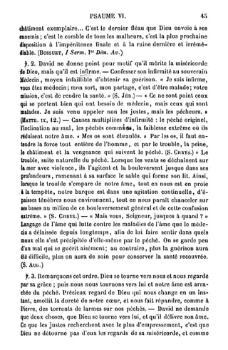 PSAUME VI.                                                   45

châtiment e x e m p l a i r e . . . C'est le d e r n i e r fléau q u e Dieu envoie à ses
ennemis ; c'est le comble de tons les m a l h e u r s , c'est la p l u s p r o c h a i n e
disposition à l ' i m p é n i t e n c e finale et à l a r u i n e d e r n i è r e et i r r é m é -
diable. (BOSSUET, / Serm. I Dim. Av.)  O R




   f. 2. David n e d o n n e p o i n t p o u r motif qu'il m é r i t e la miséricorde
de Dieu, mais qu'il est infirme. — Confesser son infirmité au s o u v e r a i n
Médecin, m o y e n infaillible d ' o b t e n i r sa guérison. « Je suis infirme,
vous êtes m é d e c i n ; m o n sort, m o n p a r t a g e , c'est d ' ê t r e m a l a d e ; v o t r e
mission, c'est de r e n d r e la s a n t é . » (S. J É R . ) — « Ce ne sont point c e u x
qui se p o r t e n t b i e n q u i o n t besoin de m é d e c i n , mais ceux qui s o n t
malades. J e suis v e n u a p p e l e r non les j u s t e s , mais les p é c h e u r s . »
(MATTH. IX, 12.) — Causes multipliées d'infirmité : le p é c h é o r i g i n e l ,
l'inclination a u m a l , les p é c h é s c o m m u a s , la faiblesse e x t r ê m e où ils
réduisent n o t r e â m e . « Mes os sont é b r a n l é s . » P a r las os, il faut e n -
tendre la force t o u t e n t i è r e de l ' h o m m e , et p a r le t r o u b l e , la p e i n e ,
le châtiment et l a v e n g e a n c e q u i suivent le p é c h é . (S. CURYS.) « L e
 trouble, suite n a t u r e l l e du p é c h é . L o r s q u e les vents se d é c h a î n e n t s u r
la mer avec v i o l e n c e , ils l ' a g i t e n t et la b o u l e v e r s e n t j u s q u e d a n s ses
 profondeurs , r a m e n a n t à sa surface le sable q u i forme son lit. Ainsi,
 lorsque le t r o u b l e s ' e m p a r e de n o t r e â m e , t o u t en nous est en p r o i e
 à la t e m p ê t e , n o t r e b a r q u e est d a n s u n e agitation c o n t i n u e l l e , d ' é -
 paisses t é n è b r e s nous e n v i r o n n e n t , t o u t en nous p a r a î t c h a n c e l e r s u r
 ses bases a u milieu de ce b o u l e v e r s e m e n t g é n é r a l et de cette confusion
 extrême. » ( S . CURYS.) — « Mais vous, Seigneur, j u s q u e s à q u a n d ? »
Langage de l ' â m e q u i l u t t e c o n t r e les maladies de l ' â m e q u e le m é d e -
 cin a délaissée d e p u i s l o n g t e m p s , afin de lui faire sentir d a n s q u e l s
 maux elle s'est précipitée d'elle-même p a r lo p é c h é . On se g a r d e p e u
 d'un mal q u i se g u é r i t a i s é m e n t ; a u c o n t r a i r e , p l u s l a guérison a u r a
été difficile, p l u s on a u r a de soin p o u r conserver la santé r e c o u v r é e .
( S . AUG.)

  f. 3. R e m a r q u o n s cet o r d r e . Dieu se t o u r n e vers nous et nous r e g a r d e
par sa g r â c e ; puis nous n o u s t o u r n o n s vers lui et n o t r e â m e est a r r a -
chée du p é c h é . P r é c i e u x r e g a r d de Dieu q u i nous c h a n g e en un ins*
tant, amollit la d u r e t é de n o t r e c œ u r , et nous fait r é p a n d r e , c o m m e à
Pierre, des t o r r e n t s de l a r m e s s u r nos p é c h é s . — David n e d e m a n d e
que deux choses, q u e Dieu se t o u r n e vers lui, et qu'il délivre son â m e .
Ce que les j u s t e s r e c h e r c h e n t avec le plus d ' e m p r e s s e m e n t , c'est q u e
Dieu ne d é t o u r n e p a s d ' e u x les r e g a r d s de sa miséricorde, et c o m m e
 