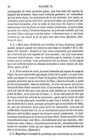PSAUME VI.

c o n s é q u e n c e d e cette p r e m i è r e g r â c e , q u e l e u r â m e soit sauvée. La
p l u p a r t des h o m m e s , d a n s l e u r s instincts g r o s s i e r s , n e recherchent
q u ' u n e seule chose, les jouissances d e l a vie p r é s e n t e . Les j u s t e s , au
c o n t r a i r e , n ' o n t q u ' u n seul désir, q u ' u n seul objet, q u i passe p o u r eux
a v a n t tous les a u t r e s , c'est le s a l u t d e l e u r â m e . (S. CURYS.) — Con-
naissez-vous bien la c h u t e d e votre n a t u r e p é c h e r e s s e , et a p r è s mémo
en avoir é t é r e l e v é , l ' e x t r ê m e l a n g u e u r , la profonde m a l a d i e q u i vous
en reste ? Dieu v e u t q u e vous lui disiez : « Guérissez-moi, » c a r à tout
m o m e n t j e m e m e u r s e t j e n e puis rien sans vous. (BOSSUET, Elév.
x v i i i , S. x v i . )

    y. A. « Mon â m e , d i t D a v i d , est t r o u b l é e , e t vous, S e i g n e u r , jusqu'à
q u a n d , j u s q u ' à q u a n d m e laisserez-vous d a n s ce t r o u b l e ? E t le Sei-
g n e u r l u i r é p o n d : J u s q u ' à ce q u e vous connaissiez p a r expérience
q u e c'est m o i q u i suis c a p a b l e d e vous secourir ; c a r si j e vous secou-
rais sans r e t a r d a u c u n , vous n e sentiriez p a s le c o m b a t ; si vous ne
sentiez p a s le c o m b a t , vous p r é s u m e r i e z d e vos forces ; e t cet orgueil
q u i vous c o l l e r a i t serait u n obstacle invincible à votre victoire. (S. AUG.
Soin,      CLXIII, n° 8.)

     f. 5 . T r o i s s o r t e s d e m o r t , l a m o r t n a t u r e l l e q u i s é p a r e le corps de
l ' â m e ; l a m o r t s p i r i t u e l l e q u i s é p a r e l ' â m e d e l a g r â c e ; l a m o r t éter-
nelle q u i s é p a r e le corps e t l ' â m e de la g l o i r e . Dans l a p r e m i è r e mort,
p r e s q u e p e r s o n n e q u i se s o u v i e n n e d e Dieu ; d a n s la s e c o n d e , à peine
si l'on e n r e n c o n t r e ; d a n s la t r o i s i è m e , il n ' e n est a u c u n q u i se sou-
vienne d e Dieu d ' u n e m a n i è r e u t i l e . C'est s u r t o u t d e la m o r t d e l'âme
qu'il est v r a i d e dire q u e ceux q u i e n s o n t a t t e i n t s n e se souviennent
p o i n t d e D i e u , e t n e p e u v e n t le l o u e r . — Il e s t vrai aussi d e dire que
le t e m p s a c t u e l e s t celui d e l a c o n v e r s i o n , p a r c e q u ' a u s o r t i r d e cette
vie, il n e reste p l u s q u ' à recueillir ce q u e l ' o n a m é r i t é . ( S . AUG.) —
Au m o m e n t d e l a m o r t , p r e s q u e p e r s o n n e q u i se s o u v i e n n e d e Dieu,
et, p a r u n c h â t i m e n t aussi j u s t e qu'il est r e d o u t a b l e , ceux q u i ont
oublié Dieu d u r a n t l e u r vie n e se s o u v i e n n e n t p o i n t d e l u i à l a mort.
E t e r n e l oubli d e Dieu a u q u e l les d a m n é s s e r o n t c o n d a m n é s , et mal-
h e u r e u s e i m p u i s s a n c e où ils s e r o n t de louer Dieu. Triste nécessité d'être
é t e r n e l l e m e n t s a n s voir Dieu , é t e r n e l l e m e n t avec ses e n n e m i s , éter-
n e l l e m e n t s a n s l ' a i m e r , é t e r n e l l e m e n t h a ï d e l u i , é t e r n e l l e m e n t con-
t r a i n t d e m a u d i r e Celui q u i e s t d i g n e d e t o u t e s les b é n é d i c t i o n s du
ciel et d e l a t e r r e . ( B O S S U E T . )

        0. Magnifique e x e m p l e d e p é n i t e n c e q u e nous d o n n e ce roi revêtu
 