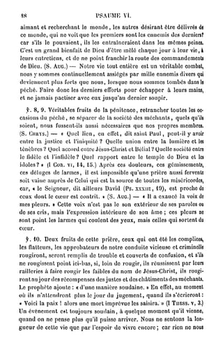 PSAUME Vt.

 a i m a n t et r e c h e r c h a n t le m o n d e , les a u t r e s d é s i r a n t ê t r e délivrés de
ce m o n d e , qui n e voit q u e les p r e m i e r s s o n t les e n n e m i s des derniers?
c a r s'ils le p o u v a i e n t , ils les e n t r a î n e r a i e n t d a n s les m ô m e s peines.
C'est un g r a n d bienfait de Dieu d'être mêlé c h a q u e j o u r à leur vie, à
leurs e n t r e t i e n s , et de ne p o i n t franchir la r o u t e des commandements
de Dieu. (S. AUG.) — N o t r e vie t o u t e n t i è r e est u n v é r i t a b l e combat,
nous y s o m m e s c o n t i n u e l l e m e n t assiégés p a r mille e n n e m i s divers qui
d e v i e n n e n t p l u s forts q u e n o u s , l o r s q u e n o u s s o m m e s t o m b é s dans le
p é c h é . F a i r e d o n c les d e r n i e r s efforts p o u r é c h a p p e r à l e u r s mains,
et ne j a m a i s p a c t i s e r avec eux j u s q u ' a u d e r n i e r s o u p i r .

    y . 8, 9. Véritables fruits de la p é n i t e n c e , r e t r a n c h e r t o u t e s les oc-
casions du p é c h é , se s é p a r e r de la société des m é c h a n t s , quels qu'ils
s o i e n t , n o u s fussent-ils aussi nécessaires q u e nos p r o p r e s membres.
(S. Cmivs.) — « Quel l i e n , en effet, dit s a i n t P a u l , p e u t - i l y avoir
e n t r e la j u s t i c e et l'iniquité ? Quelle u n i o n e n t r e la l u m i è r e et les
t é n è b r e s ? Quel accord entre Jésus-Christ e t Déliai ? Quelle société entre
le fidèle et l'infidèle? Quel r a p p o r t e n t r e le t e m p l e de Dieu et les
i d o l e s ? » (I COR. VI, 14, 15.) Après ces d o u l e u r s , ces gémissements,
ces d é l u g e s de l a r m e s , il est impossible q u ' u n e p r i è r e aussi fervente
soit vainc a u p r è s de Celui qui est la source de toutes les miséricordes,
c a r , « le S e i g n e u r , dit ailleurs David (Ps. x x x m , 19), est proche do
ceux d o n t le c œ u r est c o n t r i t . » ( S . AUG.) — « Il a e x a u c é l a voix de
m e s p l e u r s . » Cette voix n'est p a s le son e x t é r i e u r de ses paroles ou
de ses c r i s , m a i s l'expression i n t é r i e u r e de son â m e ; ces pleurs ne
s o n t p o i n t les l a r m e s q u i c o u l e n t des y e u x , m a i s celles q u i s o r t e n t du
cœur.

   y. 10. D e u x fruits de cette p r i è r e , c e u x q u i o n t été les complices,
les flatteurs, les a p p r o b a t e u r s d e n o t r e c o n d u i t e vicieuse e t criminelle
r o u g i r o n t , s e r o n t r e m p l i s de t r o u b l e et couverts d e confusion, et s'ils
n e r o u g i s s e n t p o i n t ici-bas, si, loin de r o u g i r , ils réussissent p a r leurs
railleries à faire r o u g i r les faibles d u n o m d e Jésus-Christ, ils rougi-
r o n t a u j o u r des r é c o m p e n s e s des j u s t e s et des c h â t i m e n t s des méchants.
Le p r o p h è t e a j o u t e : « d ' u n e m a n i è r e s o u d a i n e . » E n effet, a u moment
où ils n ' a t t e n d r o n t p l u s le j o u r d u j u g e m e n t , q u a n d ils s ' é c r i e r o n t :
« Voici la paix ! alors une m o r t i m p r é v u e les saisira. » (I T U E S S . V, 3.)
U n é v é n e m e n t est t o u j o u r s s o u d a i n , à q u e l q u e m o m e n t q u ' i l vienne,
q u a n d on n e p e n s e p l u s qu'il puisse a r r i v e r . Nous n e s e n t o n s la Ion'
g u e u r d e cette vie q u e p a r l'espoir de vivre e n c o r e ; c a r rien ne nous
 