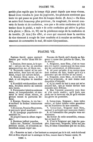 PSAUME VIL                                                  49

semble p l u s r a p i d e q u e le t e m p s déjà passé depuis q u e n o u s v i v o n s .
Quand d o n c v i e n d r a le j o u r du j u g e m e n t , les p é c h e u r s s e n t i r o n t q u o
toute vie q u i passe ne p e u t être de l o n g u e d u r é e . (S. A U G . ) — Ou b i e n
un a u t r e fruit b e a u c o u p plus p r é c i e u x , ils r o u g i r o n t , ils s e r o n t c o u -
verts de h o n t e et d e c o n f u s i o n , n o n pas « de cette confusion q u i fait
tomber d a n s le p é c h é , » mais • de cette confusion qui attire la g r â c e
et la g l o i r e ; » (ECCL. IV, 15) car l a p é n i t e n c e exige de la confusion e t
du t r o u b l e . ( S . AUG.) E n effet, si ceux q u i c o u r e n t d a n s la c a r r i è r e
du vice v i e n n e n t à r o u g i r de l e u r c o n d u i t e et à reculer e n a r r i è r e , ils
cesseront d e c o m m e t t r e le m a l , dit s a i n t G h r y s o s t ô m e .




                                        PSAUME VH.

   Psalmus David, que m cantavit                   Psaume do David, qu'il chanta au Sei-
Domino pro verbis Chusi filii Jc-                gneur à cause des paroles de Chus, fds
mini.                                            do Jennui.
   1. Domine, Deus meus, in te spe-                1. Seigneur, mon Dieu, c'est en vous
ravi : salvum me fac ex omnibus                  que j'ai espéré ; sauvez-moi do tous ceux
porsequentibus me, et libéra me.                 qui me persécutent, et délivrez-moi :
   2. Nequando rapiat ut leo ani-                  2. de peur qu'enfin il ne ravisse mon
mam meam, dum non est qui re-                    âme comme un lion, tandis qu'il n'y a
dimat, ncque qui salvum faciat.                  personne qui me délivre et me sauve.
   3. Domino Deus meus, si feci                    3. Seigneur, mon Dieu, si j'ai fait co
istud, si est iniquitas in manibus               quo l'on m'impute, si mes mains sont
mois :                                           coupables d'iniquité,
   4. Si reddidi retribuentibus mihi               4. si j'ai rendu le mal h ceux qui m'en
mala, decidam merito ab inimicis                 avaient fait, que je tombe devant mes
meis inanis.                                     ennemis sans défense.
   5. Pcrscquatur inimicus animam                  5. Quo l'ennemi poursuivo mon âme
meam, et comprehendat, et con-                   et s'en rende maître ; qu'il foule aux
culcet in terra vitam m e a m , et               pieds sur la terre ma vie, et qu'il réduise
  loriam meam in pulverem do-                    ma gloire en poussière.
  ucat.
   6. Exurge, Domine, in ira tua :                  6. Levez-vous, Seigneur, dans votre
et exaltaro in linibns inimicorum                colèro, et faites éclater votre grandeur
meorum.                                          sur les frontières de mes ennemis.
   7. Et exm'gc, Domino Deus meus,                  7. Levez-vous, Seigneur mon Dieu,
in prœcepto quod mandasti :                      suivant lo précepte que vous avez établi;
   8. Et synagoga populorum cir-                    8. et l'assemblée des peuples vous en-
cumdabit te.                                     vironnera.
   Et propter hanc in altum regre-                  En faveur de cette assemblée, remon-
dere :                                           tez en haut (i).
   0. Dominus judicat populos.                      9. C'est le Seigneur qui juge les peu-
   Judica me , Domino , sccundnm                 pics. Jugez-moi, Seigneur, selon ma jus-
justitiam m e a m , et secundum in-              tice, et selon l'innoconco qui est en moi.
nocentiam meam super me.

   (t) « Remontez en haut. » Les hauteurs no marquent pas Ici le ciel, mais lo tribunal
êlcvO où Dieu siégeait sur la montagne do Sion, comme dans te Psaume LXXVU, iO.
             TOME I,                                                                    4
 