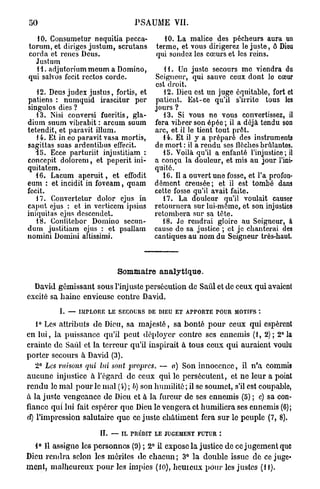50                                  PSAUME VII.

  10. Consumetur nequitia pecca-              10. La malice des pécheurs aura un
torum, et diriges justum, scrutans         terme, et vous dirigerez le juste, ô Dieu
corda et renés Deus.                       qui sondez les cœurs et les reins.
  Justum
  11. adjutoriummeum a Domino,               11. Un juste secours me viendra du
qui salvos fecit rectos corde.            Seigneur, qui sauve ceux dont lo cœur
                                          est droit.
   12. Deus judex justus, fortis, et         12. Dieu est un juge équitable, fort et
patiens : numquid irascitur per           patient. Est-ce qu'il s'irrite tous les
singulos dies ?                           jours ?
   13. Nisi conversi fueritis, gla-          13. Si vous ne vous convertissez, il
dium suum vibrabit : arcum suum           fera vibrer son épée ; il a déjà tendu son
tetendit, et paravit illum.               arc, et il le tient tout prêt.
   14. Et in eo paravit vasa mortis,         14. Et il y a prépare des instruments
sagittas suas ardentibus effecit.         de mort : il a rendu ses flèches brûlantes.
   15. Ecce parturiit injustitiam :          15. Voilà qu'il a enfanté l'injustice; il
concepit dolorem, et peperit ini-         a conçu la douleur, et mis au jour l'ini-
quitatem.                                 quité.
   16. Lacum a p e r u i t , et effodit      16. Il a ouvert une fosse, et l'a profon-
eum : et incidit in foveam, quam          dément creusée; et il est tombé dans
fecit.                                    cette fosse qu'il avait faite.
   17. Convertctur dolor ejus in             17. La douleur qu'il voulait causer
caput ejus : et in verticem ipsius        retournera sur lui-môme, et son injustice
iniquitas ejus descendet.                 retombera sur sa tète.
   18. Conlitebor Domino secun-              18. Je rendrai gloire au Seigneur, à
dum justitiam ejus : et psallam           cause de sa justice ; et je chanterai des
nomini Domini altissimi.                  cantiques au nom du Seigneur très-haut.



                              Sommaire a n a l y t i q u e .
  David gémissant sous l'injuste persécution de Saûl et de ceux qui avaient
excité sa haine envieuse contre David.
           I. — IMPLORE LE SECOURS DE DIEU ET APPORTE POUR MOTIFS *.

    1° Les attributs de Dieu, sa majesté, sa bonté p o u r ceux qui espèrent
en lui, la puissance qu'il peut déployer contre ses ennemis (1, 2); 2° la
crainte de Saûl et la terreur qu'il inspirait à tous ceux qui auraient voulu
porter secours à David (3).
    2° Les misons qui lui sont propres. — a) Son innocence, il n'a commis
aucune injustice à l'égard de ceux qui le persécutent, et ne leur a point
r e n d u le m a l p o u r le mal (i) ; b) son humilité; il se soumet, s'il est coupable,
à la juste vengeance de Dieu et à la fureur de ses ennemis (5) ; c) sa con-
fiance qui lui fait espérer que Dieu le vengera et humiliera ses ennemis (6);
d) l'impression salutaire que ce juste châtiment fera sur le peuple (7, 8).

                        IL — IL PRÉDIT LE JUGEMENT FUTUR

   1° Il assigne les personnes (9) ; 2° il expose la justice de ce jugement que
Dieu r e n d r a selon les mérites de chacun ; 3° la double issue de ce juge-
m e n t , malheureux p o u r les impies (10), h e m e u x p o u r les justes (H).
 