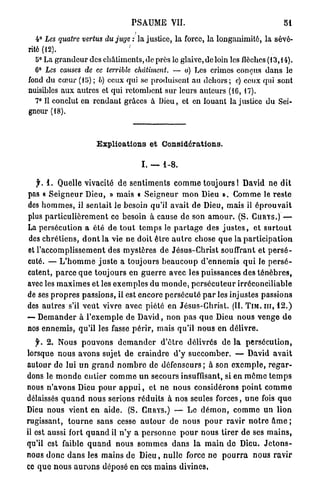 PSAUME VII.                                                bl

   4° Les quatre vertus du juge : la justice, la force, la longanimité, la sévé-
rité (12).                     '
   5° La grandeur des châtiments, de près le glaive, de loin les flèches (13,14).
   6° Les causes de ce terrible châtiment. — a) Les crimes conçus d a n s le
fond du cœur (15) ; b) ceux qui se produisent a u d e h o r s ; c) ceux qui sont
nuisibles aux autres et qui retombent sur leurs auteurs (16,17).
   7° Il conclut en rendant grâces à Dieu, et en louant la justice du Sei-
gneur (18).



                          E x p l i c a t i o n s e t Considérations.

                                           I. —      1-8.


   f. 1 . Quelle vivacité d e s e n t i m e n t s c o m m e toujours ! David ne d i t
pas « S e i g n e u r Dieu, » mais « S e i g n e u r m o n Dieu ». Comme le r e s t e
des h o m m e s , il s e n t a i t le besoin qu'il avait de Dieu, mais il é p r o u v a i t
plus p a r t i c u l i è r e m e n t ce besoin à cause de son a m o u r . (S. C U R Y S . ) —
La persécution a été d e t o u t t e m p s le p a r t a g e des j u s t e s , et s u r t o u t
des c h r é t i e n s , d o n t la vie ne doit être a u t r e chose q u e la p a r t i c i p a t i o n
et l'accomplissement des m y s t è r e s de J é s u s - C h r i s t souffrant et p e r s é -
cuté. — L ' h o m m e j u s t e a toujours b e a u c o u p d ' e n n e m i s q u i le p e r s é -
cutent, p a r c e q u e toujours en g u e r r e avec les puissances des t é n è b r e s ,
avec les m a x i m e s et les e x e m p l e s du m o n d e , p e r s é c u t e u r irréconciliable
de ses p r o p r e s passions, il est encore p e r s é c u t é p a r les injustes passions
des a u t r e s s'il v e u t vivre avec piété en J é s u s - C h r i s t . (IL T I M . I I I , 1 2 . )
— D e m a n d e r à l ' e x e m p l e de D a v i d , n o n p a s q u e Dieu n o u s v e n g e d e
nos e n n e m i s , qu'il les fasse p é r i r , mais qu'il n o u s en délivre.
   f. 2 . Nous p o u v o n s d e m a n d e r d ' ê t r e délivrés de la p e r s é c u t i o n ,
lorsque n o u s avons sujet de c r a i n d r e d'y s u c c o m b e r . — David a v a i t
autour de lui u n g r a n d n o m b r e de d é f e n s e u r s ; à son e x e m p l e , r e g a r -
dons le m o n d e entier c o m m e u n secours insuffisant, si en m ô m e t e m p s
nous n ' a v o n s Dieu p o u r a p p u i , et ne n o u s considérons p o i n t c o m m e
délaissés q u a n d nous serions r é d u i t s à nos seules forces, u n e fois q u e
Dieu nous v i e n t en a i d e . (S. CURYS.) — Le d é m o n , c o m m e u n lion
rugissant, t o u r n e s a n s cesse a u t o u r de nous p o u r r a v i r n o t r e â m e ;
il est aussi fort q u a n d il n ' y a p e r s o n n e p o u r n o u s t i r e r d e ses m a i n s ,
qu'il est faible q u a n d n o u s s o m m e s d a n s l a m a i n de Dieu. J e t o n s -
nous d o n c d a n s les m a i n s d e D i e u , n u l l e force ne p o u r r a nous r a v i r
ce q u e n o u s a u r o n s déposé en ces m a i n s divines,
 