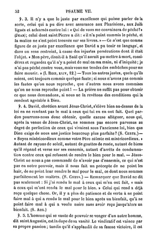 52                                       PSAUME VII.

      y. 3 . Il n ' y a q u e le j u s l e p a r excellence q u i puisse p a r l e r d e l à
 s o r t e , celui qui a p u dire avec assurance a u x P h a r i s i e n s , a u x Juifs
 ligués et a c h a r n é s c o n t r e lui : « Qui de vous nie c o n v a i n c r a de p é c h é ? »
(JEAN) ; celui d o n t s a i n t P i e r r e a dit : « il n ' a p o i n t commis le p é c h é , et
la malice n e s'est point t r o u v é e sur ses lèvres. » — Ce n'est q u e comme
figure de ce juste p a r excellence q u e David a p u t e n i r ce l a n g a g e ' , et
d a n s un sens r e s t r e i n t , à cause des injustes persécutions d o n t il était
l'objet. « Mon p è r e , disait-il à Saiil qu'il a u r a i t p u m e t t r e à m o r t , consi-
dérez et r e g a r d e z qu'il n'y a point de m a l en m a m a i n , ni d'iniquité ; je
n'ai pas p é c h é contre v o u s , mais vous me t e n d e z des e m b û c h e s p o u r me
faire m o u r i r . » (I. Rois, xxiv, 12.) — T o u s les a u t r e s j u s t e s , quels qu'ils
soient, o n t toujours c o m m i s q u e l q u e faute ; si nous n ' a v o n s p a s commis
les fautes q u ' o n n o u s r e p r o c h e , q u e d ' a u t r e s nous avons commises
q u ' o n n e n o u s r e p r o c h e p o i n t l — L a p r i è r e n e suffit p a s p o u r obtenir
ce q u e n o u s d e m a n d o n s , si n o u s ne la r e v ê t o n s des c o n d i t i o n s q u i la
r e n d e n t a g r é a b l e à Dieu.
     f. A. David, c h r é t i e n a v a n t Jésus-Christ, s'élève bien au-dessus de la
loi en ne r e n d a n t p a s le m a l à ceux q u i lui e n e n o n t fait. Quel par-
d o n p o u r r o n s - n o u s d o n c o b t e n i r , quelle excuse a l l é g u e r , nous qui,
a p r è s l a v e n u e de J é s u s - C h r i s t , ne s o m m e s p a s e n c o r e p a r v e n u s au
d e g r é de perfection de ceux q u i vivaient sous l ' a n c i e n n e loi, bien que
Dieu exige de nous u n e j u s t i c e b e a u c o u p plus p a r f a i t e ? ( S . CURYS.) —
« Soyez miséricordieux c o m m e v o t r e Père céleste est miséricordieux. »
A u t a n t de r a y o n s d e soleil, a u t a n t de g o u t t e s de rosée, a u t a n t de biens
qu'il r é p a n d et verse s u r ses e n n e m i s , a u t a n t d ' a r r ê t s de c o n d a m n a -
tion c o n t r e ceux q u i refusent de r e n d r e le bien p o u r le m a l . — J é s u s -
Christ ne n o u s a pas c o m m a n d é d e n ' a v o i r p a s d ' e n n e m i s , ce qui n'est
p a s en n o t r e pouvoir, mais il nous fait u n p r é c e p t e d e n e p o i n t les
h a ï r , de ne p o i n t l e u r r e n d r e le m a l p o u r le m a l , ce d o n t n o u s sommes
p a r f a i t e m e n t les m a î t r e s . ( S . CURYS.) — R e m a r q u e r q u e D a v i d no dit
p a s s e u l e m e n t : Si j ' a i r e n d u le m a l à ceux q u i m ' e n o n t fait, « mais
à ceux q u i m ' o n t r e n d u lo m a l p o u r le bien. » Celui q u i r e n d a déjà
reçu q u e l q u e c h o s e . Or, il y a plus de p a t i e n c e et de vertu à ne point
faire m a l à q u i a r e n d u le m a l p o u r le bien a p r è s un bienfait, q u ' à ne
p o i n t faire m a l à q u i a v o u l u nuire sans avoir reçu j u s q u ' a l o r s un
bienfait. (S. AUG.)
   y. 5. L ' h o m m e q u i se v a n t e de pouvoir se v e n g e r d ' u n a u t r e h o m m e ,
d i t saint A u g u s t i n , e s t l a d u p e d e s a vanité. Le vindicatif est vaincu par
sa p r o p r e passion ; tandis qu'il s ' a p p l a u d i t de sa fausse victoire, il est
 