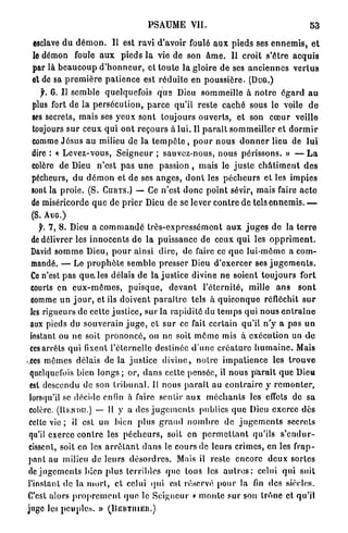 PSAUME V I I .                                               53

  esclave d u d é m o n . Il est r a v i d'avoir foulé a u x pieds ses e n n e m i s , e t
  le démon foule a u x pieds l a vie de son â m e . Il croit s'être a c q u i s
  par là b e a u c o u p d ' h o n n e u r , et t o u t e l a gloire d e ses a n c i e n n e s v e r l u s
 el de sa p r e m i è r e p a t i e n c e est r é d u i t e en p o u s s i è r e . (DUG.)
    f. 6 . Il s e m b l e quelquefois q u e Dieu sommeille à n o t r e é g a r d a u
 plus fort de la p e r s é c u t i o n , p a r c e qu'il reste c a c h é sous le voile d e
 ses secrets, m a i s ses y e u x sont t o u j o u r s o u v e r t s , et son c œ u r veille
 toujours s u r ceux q u i o n t r e c o u r s à l u i . Il p a r a i t s o m m e i l l e r e t d o r m i r
 comme J é s u s a u milieu de la t e m p ê t e , p o u r n o u s d o n n e r lieu de l u i
 dire : « L e v e z - v o u s , S e i g n e u r ; sauvez-nous, n o u s p é r i s s o n s . » — L a
 colère de Dieu n ' e s t p a s u n e passion , m a i s le j u s t e c h â t i m e n t d e s
 pécheurs, d u d é m o n et de ses a n g e s , d o n t les p é c h e u r s et les i m p i e s
 sont la p r o i e . (S. CURYS.) — Ce n'est d o n c p o i n t sévir, mais faire a c t e
 de miséricorde q u e de p r i e r Dieu de se lever c o n t r e de tels e n n e m i s . —
 (S. AUG.)
    j^. 7 , 8. Dieu a c o m m a n d é I r ô s - e x p r c s s é m o n t a u x j u g e s d e la t e r r e
 de délivrer les i n n o c e n t s de la puissance de ceux q u i les o p p r i m e n t .
 David s o m m e Dieu, p o u r ainsi d i r e , de faire ce q u e lui-môme a c o m -
 mandé. — Le p r o p h è t e s e m b l e p r e s s e r Dieu d ' e x e r c e r ses j u g e m e n t s .
 Ce n'est p a s q u e les délais de la j u s t i c e divine ne soient t o u j o u r s f o r t
 courts en e u x - m ê m e s , p u i s q u e , d e v a n t l ' é t e r n i t é , mille a n s        sont
 comme u n j o u r , et ils doivent p a r a î t r e tels à q u i c o n q u e réfléchit s u r
 les rigueurs de cette j u s t i c e , sur la r a p i d i t é du t e m p s qui n o u s e n t r a i n e
 aux pieds du souverain j u g e , et s u r ce fait certain qu'il n ' y a p a s un
 instant ou ne soit p r o n o n c é , ou ne soit m ê m e mis à exécution un d e
 ces arrêts qui fixent l'éternelle destinée d ' u n e c r é a t u r e h u m a i n e . Mais
r,ccs mêmes délais d e l à j u s t i c e d i v i n e , n o t r e i m p a t i e n c e les t r o u v e
 quelquefois bien longs ; or, d a n s cette pensée, il n o u s p a r a î t que Dieu
 est descendu de son t r i b u n a l . Il nous p a r a î t au c o n t r a i r e y r e m o n t e r ,
 lorsqu'il se décide enfin à faire sentir aux m é c h a n t s les effets de sa
colère. (IIKNMJ.) — Il y a des j u g e m e n t s publics q u e Dieu exerce dès
celte vie ; il est un b i e n p l u s g r a n d n o m b r e d e j u g e m e n t s secrets
qu'il exerce c o n t r e les p é c h e u r s , soit en p e r m e t t a n t qu'ils            s'endur-
cissent, soit en les a r r ê t a n t d a n s le cours de l e u r s crimes, en les f r a p -
pant au milieu de l e u r s d é s o r d r e s . Mais il reste encore d e u x sortes
de j u g e m e n t s bien p l u s terribles que tous les a u t r e s : celui qui suit
l'instant de la m o r t , et celui qui est réservé pour la fin des siècles.
C'est alors p r o p r e m e n t q u e le S e i g n e u r v m o n t e sur son t r ô n e et qu'it
juge les p e u p l e s . » CIJehtiiieii.)
 