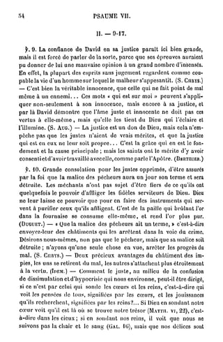 P S A U M E VII.


                                                II. — 9 - 1 7 .


   f. 9 . L a confiance d e David e n sa j u s t i c e p a r a i t ici bien grande,
mais il est forcé d e p a r l e r d e l a s o r t e , p a r c e q u e ses é p r e u v e s auraient
p u d o n n e r de lui u n e m a u v a i s e opinion à u n g r a n d n o m b r e d'insensés.
E n effet, la p l u p a r t des e s p r i t s sans j u g e m e n t r e g a r d e n t c o m m e cou-
p a b l e la vie d ' u n h o m m e sur lequel le m a l h e u r s ' a p p e s a n t i t . ( S . CURYS.)
— C'est b i e n la v é r i t a b l e i n n o c e n c e , q u e celle q u i n e fait p o i n t de mal
m ê m e à u n e n n e m i . . . Ces m o t s « q u i est s u r moi » p e u v e n t s'appli-
q u e r n o n - s e u l e m e n t à son i n n o c e n c e , m a i s e n c o r e à sa j u s t i c e , et
p a r là David d é m o n t r e q u e l ' â m e j u s t e et i n n o c e n t e n e doit p a s ces
v e r t u s à e l l e - m ê m e , m a i s q u ' e l l e les t i e n t d u Dieu q u i l'éclairé et
l ' i l l u m i n e . ( S . AUG.) — L a j u s t i c e est u n d o n de Dieu, mais cela n'em-
p ê c h e p a s q u e les j u s t e s n ' a i e n t de vrais m é r i t e s , et q u e la justice
q u i est en e u x n e l e u r soit p r o p r e . . . C'est la g r â c e q u i en est le fon-
d e m e n t et la cause p r i n c i p a l e ; mais les saints o n t le m é r i t e d'y avoir
c o n s e n t i e t d ' a v o i r travaillé a v e c e l l e , c o m m e p a r l e l'Apôtre. (BJBRTHIER.)

   $'. 1 0 . G r a n d e consolation p o u r les j u s t e s o p p r i m é s , d ' ê t r e assurés
p a r l a foi q u e l a m a l i c e des p é c h e u r s a u r a u n j o u r son t e r m e et sera
d é t r u i t e . Les m é c h a n t s n ' o n t p a s sujet d ' ê t r e fiers d e ce qu'ils ont
quelquefois le p o u v o i r d'affliger les fidèles s e r v i t e u r s d e Dieu. Dieu
n e l e u r laisse ce p o u v o i r q u e p o u r en faire des i n s t r u m e n t s q u i ser-
v e n t à purifier c e u x qu'ils affligent. C ' e s t de la paille q u i b r û l a n t l'or
d a n s la fournaise             se c o n s u m e       e l l e - m ê m e , e t r e n d l'or         plus pur.
(DUGUET.) — « Que la m a l i c e des p é c h e u r s ait u n t e r m e , » c'est-à-dire
envoyez-leur des c h â t i m e n t s qui les a r r ê t e n t d a n s la voie d u crime.
Désirons n o u s - m ê m e s , n o n p a s q u e le p é c h e u r , m a i s q u e sa malice soit
d é t r u i t e ; n ' a y o n s q u ' u n e seule chose en v u e , a r r ê t e r les progrès du
mal.     ( S . CURYS.) — Deux p r é c i e u x a v a n t a g e s du c h â t i m e n t des im-
p i e s , les u n s se r e t i r e n t du m a l , les a u t r e s s ' a t t a c h e n t p l u s é t r o i t e m e n t
à la v e r t u . (IDEM.) — C o m m e n t le j u s t e , au milieu de la confusion
d e dissimulation et d'hypocrisie qui n o u s e n v i r o n n e , peut-il ê t r e dirigé,
si ce n ' e s t p a r celui q u i s o n d e les c œ u r s et les r e i n s , c ' e s t - à - d i r e qui
voit les pensées de tous, signifiées p a r les c œ u r s , et les jouissances
q u ' i l s r e c h e r c h e n t , signifiées p a r les r e i n s ? . . . Si Dieu en s o n d a n t notre
c œ u r v o i t q u ' i l est là où se t r o u v e n o t r e trésor (MATTII. VI, 22), c'est-
à - d i r e d a n s les cieux ; si en s o n d a n t nos reins, il voit q u e nous ne
suivons p a s la c h a i r et le s a n g (GAL. 1 0 ) , mais q u e nos délices sont
 