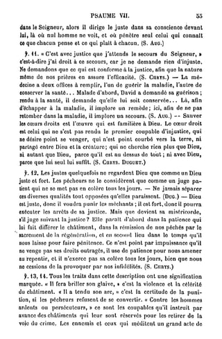 PSAUME           VII.

dans le S e i g n e u r , a l o r s il dirige le j u s t e d a n s sa conscience d e v a n t
lui, là où n u l h o m m e ne voit, e t où p é n è t r e seul celui q u i c o n n a î t
ce que c h a c u n p e n s e et ce q u i plaît à c h a c u n . (S. AUG.)

   f. 1 1 . « C ' e s t avec j u s t i c e q u e j ' a t t e n d s le secours du S e i g n e u r , »
c'est-à-dire j ' a i d r o i t à ce secours, car j e ne d e m a n d e rien d ' i n j u s t e .
Ne d e m a n d o n s q u e ce q u i est conforme à la j u s t i c e , afin que la n a t u r e
môme de nos prières en assure l'efficacité. (S. CURTS.) — L a m é -
decine a d e u x offices à r e m p l i r , l'un d e g u é r i r la m a l a d i e , l ' a u t r e d e
conserver la s a n t é . . . Malade d ' a b o r d , David a d e m a n d é sa g u é r i s o n ;
rendu à la s a n t é , il d e m a n d e qu'elle lui soit c o n s e r v é e . . . L à , afin
d'échapper à l a m a l a d i e , il i m p l o r e un r e m è d e ; ici, afin d e n e p a s
retomber d a n s l a m a l a d i e , il i m p l o r e u n secours. ( S . AUG.) - - S a u v e r
les cœurs d r o i t s est l ' œ u v r e q u i est familière à Dieu. Le c œ u r d r o i t
est celui q u i ne s'est p a s r e n d u le p r e m i e r c o u p a b l e d'injustice, q u i
ne désire p o i n t se v e n g e r , q u i n'est p o i n t c o u r b é vers la t e r r e , n i
partagé e n t r e Dieu et la c r é a t u r e ; q u i ne c h e r c h e r i e n p l u s q u e Dieu,
ni a u t a n t q u e Dieu, p a r c e qu'il est a u dessus de t o u t ; ni avec D i e u ,
parce q u e lui seul lui suffit. (S. CURYS. DUGUET.)

   f. 12. Les j u s t e s quelquefois ne r e g a r d e n t Dieu q u e c o m m e un Dieu
juste et fort. Les p é c h e u r s ne le c o n s i d è r e n t q u e c o m m e un j u g e p a -
tient qui ne se m e t p a s en colère tous les j o u r s . —- Ne j a m a i s s é p a r e r
ces diverses q u a l i t é s t o u t opposées qu'elles p a r a i s s e n t . (DUG.) — Dieu
est j u s t e , d o n c il v o u d r a p u n i r les m é c h a n t s ; il est fort, d o n c il p o u r r a
exécuter les a r r ê t s de sa j u s t i c e . Mais q u e d e v i e n t sa m i s é r i c o r d e ,
s'il j u g e s u i v a n t la j u s t i c e ? Elle p a r a î t d ' a b o r d d a n s la patience q u i
lui fait différer le c h â t i m e n t , d a n s la rémission de nos p é c h é s p a r le
sacrement de la r é g é n é r a t i o n , et en second lieu d a n s le t e m p s q u ' i l
nous laisse p o u r faire p é n i t e n c e . Ce n ' e s t p o i n t p a r i m p u i s s a n c e q u ' i l
ne venge p a s ses d r o i t s o u t r a g e s , il use d e p a t i e n c e p o u r n o u s a m e n e r
au r e p e n t i r , et il n ' e x e r c e p a s sa colère tous les j o u r s , bien q u e n o u s
ne cessions de la p r o v o q u e r p a r nos infidélités. (S. CIIRYS.)

  y. 1 3 , 1 4 . T o u s les traits d a n s cette description o n t u n e signification
m a r q u é e . « Il fera briller son glaive, » c'est la violenco et la célérité
du c h â t i m e n t . « Il a t e n d u son a r c , » c'est la c e r t i t u d e de la p u n i -
tion, si les p é c h e u r s refusent de se c o n v e r t i r . « C o n t r e les h o m m e s
ardents ou p e r s é c u t e u r s , » ce sont les c o u p a b l e s q u ' i l i n s t r u i t p a r
avance des c h â t i m e n t s q u i leur s o n t réservés p o u r les r e t i r e r d e l a
voie du c r i m e . Les e n n e m i s et ceux q u i m é d i t e n t un g r a n d acle do
 
