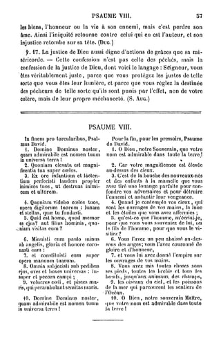 P S A U M E VIII.                                             57

les biens, l ' h o n n e u r ou la vie à son e n n e m i , mais c'est p e r d r e son
âme. Ainsi l'iniquité r e t o u r n e c o n t r e celui qui en est l ' a u t e u r , et son
injustice r e t o m b e s u r sa t ê t e . (DUG.)
  y. 1 7 . La justice de Dieu aussi digne d'actions de grâces q u e sa m i -
séricorde. — Cette confession n'est pas celle des péchés, mais la
confession de la j u s t i c e de Dieu, d o n t voici le l a n g a g e : S e i g n e u r , v o u s
êtes v é r i t a b l e m e n t j u s t e , p a r c e que vous p r o t é g e z les j u s t e s d é t e l l e
sorte q u e vous êtes l e u r l u m i è r e , et p a r c e q u e vous réglez la d e s t i n é e
des p é c h e u r s de telle sorte qu'ils sont p u n i s p a r l'effet, non de v o t r e
colère, m a i s de l e u r p r o p r e m é c h a n c e t é . (S. AUG.)




                                        PSAUME VIII.
   In finem pro torcularibus, Psal-                 Pour la fin, pour les pressoirs, Psaume
 mus David.                                       do David.
   1. Domine Dominus noster,                        1. O Dieu, notre Souvorain, quo votre
quam admirabile est nomen tuum                    nom est admirable dans toute la t e r r e !
in universa terra 1
   2. Quoniam clevata est magni-                     2. Car votre magnificence est élevée
ilccntia tua super cœlos.                         au-dessus des cieux.
   3. Ex ore infantium et Jâcten-                    3. C'est de la bouche des nouveaux-nés
lium perfocisti laudem proplcr                    et des enfants à la mamelle que vous
inimicos t u o s , ut destruas inimi-             avez tiré une louange parfaite pour con-
cum et ultorem.                                   fondre vos adversaires et pour détruire
                                                  l'ennemi et anéantir leur vengeance.
   4. Quoniam videbo cœlos tuos,                     4. Quand je contemple vos cieux, qui
opéra digilorum tuortim : lunam                   sont les ouvrages de vos mains, la lune
et stellas, quœ tu fundasti.                      et les étoiles que vous avez allcrmics ;
  b. Quid est homo, quod memor                       {>. qu'est-co que l'homme, m'écriai-jc,
os ejus? aut filius hominis, quo-                pour que vous vous souveniez de lui, ou
niam visitas cum ?                               le fils de l'homme, pour que vous le vi-
                                                 sitiez ?
   C. Minuisti cum paulo minus                       fi. Vous l'avez un peu abaissé au-des-
nb angelis, gloria et honore coro-               sous des anges; vous l'avez couronné do
nasli eum :                                       gloire et d'honneur,
   7. et conslitnisli cnm super                      7. et vous lui avez donné l'empire sur
opéra manuum tuarurn.                            les ouvrages de vos mains.
   8. Omnia snbjecisti sub pedibus                   8. Vous avez mis toutes choses sons
ejus, oves et boves universas : in-              ses pieds, toutes les brebis et tous les
super et pecora canqii ;                         houifs, jusqu'aux animaux des champs,
   9. voluercs codi, et pisecs ma-                   9. les oiseaux du ciel, et les poissons
ris, qui pcrambulant semitas maris.              de la mer qui parcourent les sentiers de
                                                 l'Océan.
   10. Domine Dominus noster,                        10. 0 Dieu, notre- souverain Maître,
quam admirabile est nomen tuum                   que votre nom est admirable dans toute
in universa terra !                              la terre 1
 