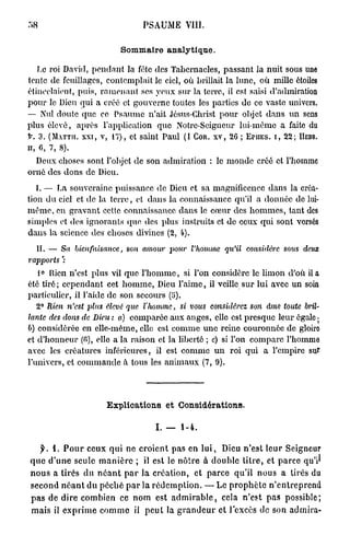 58                                       PSAUME VIII.


                                 Sommaire analytique.

   Le roi David, pondant la fête des Tabernacles, passant la nuit sous une
tente de feuillages, contemplait le ciel, où brillait la lune, où mille étoiles
étineelaienf, puis, r a m e n a n t ses yeux sur la terre, il est saisi d'admiration
pour le Dieu qui a créé et gouverne toutes les parties de ce vaste univers.
— Nul doute que ce Psaume n'ait Jésus-Christ pour objet d a n s un sens
plus élevé, après l'application que Notrc-Seigncur lui-même a faite du
f. 3 . (MATTH. X X I , v, 1 7 ) , et saint Paul ( I COR. X V , 2 6 ; EriiEs. i , 2 2 ; HEBR.
H, 6 , 7 , 8 ) .

  Deux choses sont l'objet de son admiration : le m o n d e créé et l'homme
orné des dons de Dieu.
   I. — I^a souveraine puissance de Dieu et sa magnificence dans la créa-
tion du ciel et de la t e r r e , et dans la connaissance qu'il a donnée do lui-
m ê m e , on gravant cette connaissance dans le c œ u r des h o m m e s , tant des
simples et des ignorants quo des plus instruits et de ceux qui sont vorsés
dans la science des choses divines ( 2 , 4 ) .
   H . — Sa bienfaisance,          son amour pour l'homme qu'il considère                   sous deux
rapports ':
   1° Rien n'est plus vil que l ' h o m m e , si l'on considère le limon d'où il a
été tiré ; cependant cet h o m m e , Dieu l'aime, il veille sur lui avec un soin
particulier, il l'aide de son secours (5).
   2 ° Rien n'est plus élevé que l'homme,             si vous considérez        son âme toute bril-
lante des dons de Dieu : a) comparée aux anges, elle est presque leur égale ;
b) considérée en elle-même, elle est comme u n e reine couronnée de gloiro
et d'honneur (fi), elle a la raison et la liberté ; c) si l'on compare l'homme
avec les créatures inférieures, il est comme u n roi qui a l'empire sur
l'univers, et c o m m a n d e à tous les a n i m a u x ( 7 , 9 ) .




                            E x p l i c a t i o n s e t Considérations.

                                              I. — 1-4.

     j ^ . 1. P o u r ceux q u i ne c r o i e n t pas en l u i , Dieu n'est leur Seigneur
 q u e d ' u n e seule m a n i è r e ; il est le n ô t r e à d o u b l e t i t r e , et p a r c e qu'i^
 n o u s a tirés d u n é a n t p a r la création, e t p a r c e qu'il nous a tirés du
 second n é a n t du p é c h é p a r la r é d e m p t i o n . — Le p r o p h è t e n ' e n t r e p r e n d
 p a s de d i r e combien ce n o m est a d m i r a b l e , cela n'est pas possible;
 m a i s il e x p r i m e c o m m e il p e u t la g r a n d e u r et l'excès de son a d m i r a -
 