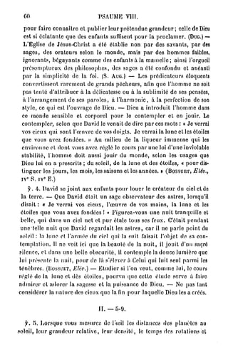 GO                                         PSAUME Vllï.

    p o u r faire c o n n a î t r e et p u b l i e r l e u r p r é t e n d u e g r a n d e u r ; celle de Dieu
    est si é c l a t a n t e q u e des enfants suffisent p o u r la p r o c l a m e r . (DUG.) —
    L'Eglise de J é s u s - C h r i s t a été établie non p a r des s a v a n t s , p a r des
    s a g e s , des o r a t e u r s selon le m o n d e , mais p a r des h o m m e s faibles,
   i g n o r a n t s , b é g a y a n t s c o m m e des enfants à la m a m e l l e ; ainsi l'orgueil
   p r é s o m p t u e u x des p h i l o s o p h e s , des sages a été confondu et anéanti
   p a r la simplicité de la foi. (S. AUG.) — Les p r é d i c a t e u r s éloquents
   c o n v e r t i s s e n t r a r e m e n t de g r a n d s p é c h e u r s , afin q u e l ' h o m m e ne soit
   p a s t e n t é d ' a t t r i b u e r à la délicatesse ou à la sublimité de ses pensées,
   à l ' a r r a n g e m e n t d e ses p a r o l e s , à l ' h a r m o n i e , à la perfection de son
   style, ce q u i est l ' o u v r a g e de Dieu. — Dieu a i n t r o d u i t l ' h o m m e dans
   ce m o n d e sensible et corporel p o u r lo c o n t e m p l e r et en j o u i r . Le
  c o n t e m p l e r , selon q u e David le venait de dire p a r ces m o t s : « J e verrai
  vos cieux q u i sont l ' œ u v r e de vos doigts. J e verrai la l u n e et les étoiles
  q u e vous avez fondées. » Au milieu de la l i q u e u r i m m e n s e qui les
  e n v i r o n n e et d o n t vous avez réglé le cours p a r u n e loi d ' u n e inviolable
  stabililé, l ' h o m m e doit aussi j o u i r du m o n d e , selon les usages que
  Dieu lui en a prescrits ; du soleil, de la l u n e et des étoiles, « p o u r dis-
  t i n g u e r les j o u r s , les mois, les saisons et les a n n é e s . » (BOSSUET, E l é v . ,
  I V S. iv° E.)
     E




      y. 4. David se j o i n t aux enfants p o u r louer le c r é a t e u r du ciel et de
  l a t e r r e . — Que David était un sage o b s e r v a t e u r des a s t r e s , lorsqu'il
  d i s a i t : « J e v e r r a i vos cieux, l ' œ u v r e de vos m a i n s , la l u n e et les
 étoiles q u e vous avez fondées î » F i g u r e z - v o u s u n e n u i t t r a n q u i l l e et
 belle, q u i d a n s u n ciel n e t et p u r étale tous ses feux. C'était p e n d a n t
 u n e telle n u i t q u e David r e g a r d a i t les a s l r e s , c a r il ne p a r l e p o i n t du
 soleil : la l u n e et l ' a r m é e du ciel qui la suit faisait l'objet de sa con-
t e m p l a t i o n . Il ne voit ici q u e la b e a u t é de la n u i t , il j o u i t d'un sacré
silence, et d a n s u n e belle o b s c u r i t é , il c o n t e m p l e la douce l u m i è r e que
lui p r é s e n t e la nuit, p o u r de là s'élever à Celui qui luit seul p a r m i les
t é n è b r e s . (BOSSUET, Elév.) — E t u d i e r si l'on veut, c o m m e lui, le cours
réglé de la l u n e et des é t o i l e s , p o u r v u q u e cette é l u d e serve à faire
a d m i r e r et a d o r e r la sagesse et la puissance de Dieu. — Ne pas tant
c o n s i d é r e r la n a t u r e des cieux q u e la fin p o u r laquelle Dieu les a créés.


                                              I I . — 5-9.

    y . 5. L o r s q u e vous mesurez de l'œil les distances fies p l a n è t e s au
soleil, l e u r g r a n d e u r r e l a t i v e , leur d e n s i t é , le t e m p s des r o t a t i o n s et
 
