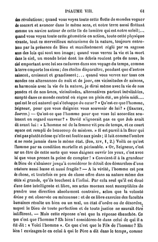PSAUME VIII.                                                  01

  des révolutions ; q u a n d vous voyez t o u t e cette flotte de m o n d e s v o g u e r
  de concert et a v a n c e r d a n s le même sens, et notre t e r r e aussi flottant
  comme u n n a v i r e a u t o u r de cette île de lumière q u i est n o t r e s o l e i l ; . . .
  quand vous voyez t o u t e cette g é o m é t r i e en action, toute cette p h y s i q u e
  vivante, t o u t ce merveilleux m é c a n i s m e de la n a t u r e , toujours e n t r e -
  tenu p a r l a présence de Dieu et m a n i f e s t e m e n t réglé p a r sa sagesse
  sous des lois qui sont son i m a g e ; q u a n d vous verrez la vie et la m o r t
  dans le ciel, u n m o n d e brisé d o n t les débris r o u l e n t p r è s d e n o u s , le
  ciel e m p o r t a n t avec lui ses cadavres d a n s son voyage d u t e m p s , c o m m e
  la terre e m p o r t e les siens ; des étoiles d i s p a r a î t r e , p e n d a n t q u e d ' a u t r e s
  naissent, croissent e t g r a n d i s s e n t ; . . . q u a n d vous verrez s u r tous ces
  inondes ces a l t e r n a n c e s de n u i t et de j o u r , ces vicissitudes de saisons,
  en h a r m o n i e avec la vie de la n a t u r e , j e dirai m ê m e avec la vie de nos
  pensées et d e nos â m e s , vicissitudes, a l t e r n a t i v e s p a r t o u t inévitables,
  excepté d a n s ce m o n d e c e n t r a l où règne u n plein é t é , un plein m i d i . . . .
  quel est le cri n a t u r e l q u i s ' é c h a p p e du c œ u r ? « Qu'est-ce q u e l ' h o m m e ,
  Seigneur, p o u r q u e vous daigniez vous s o u v e n i r de l u i ? » ( G R A T R Y ,
  Sources.) — Qu'est-ce q u e l ' h o m m e p o u r q u e vous lui accordiez s e u -
  lement u n r e g a r d s a u v e u r ? » David n ' i g n o r a i t p a s ce q u e J o b avait
  dit avant lui : « L ' h o m m e né de la femme vit peu de t e m p s , et ce c o u r t
  espace est r e m p l i de b e a u c o u p de misères. » 11 est pareil à la fleur q u i
  n'est pas p l u t ô t éclose qu'elle est foulée a u x pieds ; il fuit c o m m e l ' o m b r e
 et ne reste j a m a i s d a n s le m ê m e é t a t . (JOB, XIV, 1, 2.) Voilà ce q u ' e s t
 l'homme p a r sa condition m o r t e l l e et périssable. « Or, S e i g n e u r , c'est
 sur un ê t r e de cette sorte q u e vous daignez o u v r i r les y e u x , c'est avec
 lui que vous p r e n e z l a peine de c o m p t e r ! » Convient-il à la g r a n d e u r
 deDieu d e s'abaisser j u s q u ' à considérer le d é t a i l des d é m a r c h e s d ' u n o
 créature aussi basse et aussi fragile? — A la v é r i t é , l ' h o m m e est p e u
 de chose, et toutefois ce p e u de chose offre d a n s sa n a t u r e m ê m e des
 côtés si g r a n d s , qu'ils t o u c h e n t à l'infini. P a r cela seul q u ' i l est d o u é
 d'une â m e i n t e l l i g e n t e et l i b r e , ses actes m o r a u x sont susceptibles do
 prendre u n e direction a b s o l u m e n t c o n t r a i r e , selon q u e la volonté
divine y est observée ou m é c o n n u e : et de ce libre exercice des facultés
humaines r é s u l t e un bien ou un m a l , u n é t a t d ' o r d r e ou de d é s o r d r e ,
auquel le Dieu de t o u t e perfection et de t o u t e j u s t i c e ne s a u r a i t ôtre
indifférent. — Mais cette réponse n'est q u e la r é p o n s e é b a u c h é e . Ce
que c'est q u e l ' h o m m e ? E h bien I considérez-le d a n s celui de q u i il a
été dit : « Voici l ' h o m m e ». Ce q u e c'est q u e le Fils de l ' h o m m e ? E h
bien 1 envisagez-le en celui à q u i le P è r e a dit d a n s le t e m p s , c o m m e
 