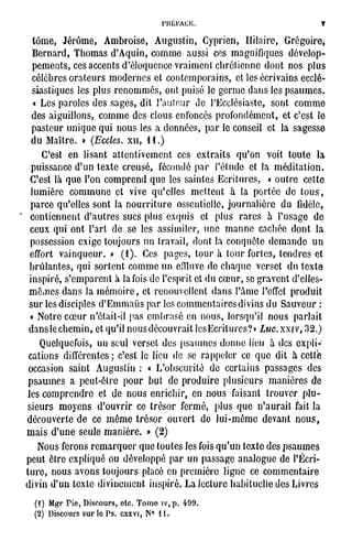 y

  tome, Jérôme, Ambroise, Augustin, Cyprien, Ililaire, Grégoire,
  B e r n a r d , T h o m a s d ' A q u i n , c o m m e a u s s i ces m a g n i f i q u e s d é v e l o p -
  p e m e n t s , ces a c c e n t s d ' é l o q u e n c e v r a i m e n t c h r é t i e n n e d o n t n o s p l u s
  c é l è b r e s o r a t e u r s m o d e r n e s et c o n t e m p o r a i n s , et les é c r i v a i n s ecclé-
  s i a s t i q u e s les p l u s r e n o m m é s , ont p u i s é le g e r m e d a n s les p s a u m e s .
  « L e s p a r o l e s d e s s a g e s , dit l ' a u t o u r do PEcclésiaste, sont c o m m e
  d e s a i g u i l l o n s , c o m m e d e s clous enfoncés p r o f o n d é m e n t , et c'est le
  p a s t e u r u n i q u e q u i n o u s les a d o n n é e s , p a r le conseil et la s a g e s s e
  d u M a î t r e . » (Eccles. x i i , 1 1 . )
       C'est en l i s a n t a t t e n t i v e m e n t ces e x t r a i t s q u ' o n voit t o u t e la
  p u i s s a n c e d ' u n t e x t e c r e u s é , fécondé p a r l ' é t u d e et la m é d i t a t i o n .
 C'est là q u e l'on c o m p r e n d q u e les s a i n t e s E c r i t u r e s , « o u t r e c e t t e
  l u m i è r e c o m m u n e et vive q u ' e l l e s m e t t e n t à la p o r t é e d e t o u s ,
  p a r c e q u ' e l l e s sont la n o u r r i t u r e osscntielle, j o u r n a l i è r e d u fidèle,
 c o n t i e n n e n t d ' a u t r e s s u c s p l u s e x q u i s et p l u s r a r e s à l ' u s a g e d o
 c e u x q u i o n t l ' a r t d e se les a s s i m i l e r , u n e m a n n e cachée d o n t la
 p o s s e s s i o n e x i g e t o u j o u r s u n t r a v a i l , d o n t la c o n q u ê t e d e m a n d e u n
 effort v a i n q u e u r . » ( 1 ) . Ces p a g e s , t o u r à t o u r f o r t e s , t e n d r e s et
 b r û l a n t e s , qui s o r t e n t c o m m e u n effluve d e c h a q u e v e r s e t d u t e x t o
 i n s p i r é , s ' e m p a r e n t à la fois de l'esprit et d u c œ u r , se g r a v e n t d'elles-
 m ê m e s d a n s la m é m o i r e , et r e n o u v e l l e n t d a n s l ' â m e l'effet p r o d u i t
 s u r les disciples d ' E m m a ù s p a r les c o m m e n t a i r e s divins d u S a u v e u r :
 « N o t r e c œ u r n'ctait-il pas e m b r a s é en n o u s , l o r s q u ' i l n o u s p a r l a i t
 d a n s le c h e m i n , et qu'il n o u s d é c o u v r a i t l e s E c r i l u r c s ? » Luc. x x i v , .32.)
     Quelquefois, u n seul v e r s e t d e s p s a u m e s d o n n e lieu à des e x p l i -
 c a t i o n s différentes ; c'est le lieu de se r a p p e l e r ce q u e dit à c e t t e
occasion s a i n t A u g u s t i n : « L ' o b s c u r i t é d e c e r t a i n s p a s s a g e s des
psaumes a peut-être pour but de produire plusieurs manières de
les c o m p r e n d r e et d e n o u s e n r i c h i r , en n o u s faisant t r o u v e r p l u -
s i e u r s m o y e n s d ' o u v r i r ce t r é s o r f e r m é , p l u s q u e n ' a u r a i t fait la
d é c o u v e r t e d e ce m ê m e t r é s o r o u v e r t d e l u i - m ê m e d e v a n t n o u s ,
m a i s d ' u n e seule m a n i è r e . » ( 2 )
     N o u s ferons r e m a r q u e r q u e t o u t e s les fois q u ' u n t e x t e d e s p s a u m e s
p e u t ê t r e e x p l i q u é ou d é v e l o p p é p a r u n p a s s a g e a n a l o g u e d e l'Écri-
t u r e , n o u s a v o n s t o u j o u r s placé en p r e m i è r e l i g n e ce c o m m e n t a i r e
divin d ' u n t e x t e d i v i n e m e n t i n s p i r é . La l e c t u r e h a b i t u e l l e d e s L i v r e s

   (1) Mgr Pie, Discours, etc. Tome îv,p. 499.
   (2) Discours s u r l o P s . cxxvi, N° i l .
 