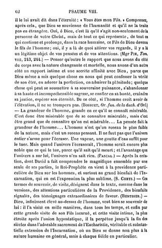 02                                           PSAUME VIII.

 il le lui a v a i t dit d a n s l ' é t e r n i t é : • Vous êtes m o n Fils. » Comprenez,
 a p r è s c e l a , q u e Dieu se s o u v i e n n e de l ' h u m a n i t é et q u ' i l n e la traite
 p a s en é t r a n g è r e . O u i , ô Dieu, c'est là qu'il s'agit n o n - s e u l e m e n t delà
 p e r s o n n e de v o t r e C h r i s t , mais de t o u t ce qui r e p r é s e n t e , d e tout ce
 q u i c o n t i n u e et p r o l o n g e , d a n s la race h u m a i n e , ce Fils de Dieu devenu
 le fils de l ' h o m m e ; oui, il y a là de q u o i a t t i r e r vos r e g a r d s , il y a là
 un légitime objet d e vos pensées et de vos a t t e n t i o n s . (Mgr P I E , Tom,
v i n , 2 4 3 , 244.) — P e n s e r q u ' o u t r e le r a p p o r t q u e n o u s a v o n s d u côte
 d u corps avec la n a t u r e c h a n g e a n t e et m o r t e l l e , n o u s avons d ' u n autre
 côté un r a p p o r t i n t i m e et u n e secrète affinité a v e c D i e u , p a r c e que
Dieu m ê m e a mis q u e l q u e chose en n o u s q u i p e u t confesser la vérité
de son ê t r e , en a d o r e r la perfection, en a d m i r e r la p l é n i t u d e ; quelque
chose q u i p e u t se s o u m e t t r e à sa s o u v e r a i n e p u i s s a n c e , s'abandonner
à sa h a u t e et i n c o m p r é h e n s i b l e sagesse, se confier en sa b o n t é , craindre
sa j u s t i c e , e s p é r e r son é t e r n i t é . De ce côté, si l ' h o m m e croit avoir de
l'élévation, il ne se t r o m p e r a p a s . (BOSSUET, Or.fun.                             deladuch.d'Orl.)
— L a g r a n d e u r de l ' h o m m e , g r a n d e en ce qu'il se c o n n a î t misérable.
C'est d o n c ê t r e m i s é r a b l e q u e de se c o n n a î t r e m i s é r a b l e , m a i s c'est
ê t r e g r a n d q u e de c o n n a î t r e q u ' o n est m i s é r a b l e . . . L a p e n s é e fait la
g r a n d e u r de l ' h o m m e . . . I / h o m m e n ' e s t q u ' u n r o s e a u le p l u s faible
de la n a t u r e , m a i s c'est u n roseau p e n s a n t . Il ne faut p a s q u e l'univers
e n t i e r s ' a r m e p o u r l'écraser. Une v a p e u r , u n e g o u t t e d'eau suffit pour
le t u e r . Mais q u a n d l'univers l ' é c r a s e r a i t , l ' h o m m e serait encore plus
n o b l e q u e ce q u i le t u e , p a r c e qu'il sait q u ' i l m e u r t ; et l ' a v a n t a g e que
l'univers a s u r l u i , l'univers n ' e n sait r i e n . (PASCAL.) — A p r è s la créa-
t i o n , d o n t David a fait c o m p r e n d r e le m a g n i f i q u e e n s e m b l e p a r une
seule de ses p a r t i e s , le R o i - P r o p h è t e e n vient à la p r o v i d e n c e parti-
culière de Dieu s u r les h o m m e s , et s u r t o u t au g r a n d bienfait de l'In-
c a r n a t i o n , q u i en est l'expression la p l u s s u b l i m e . (S. CURYS.) — Ces
t e r m e s d e souvenir, de visite, d é s i g n e n t d a n s le t e x t e , c o m m e dans les
v e r s i o n s , des a t t e n t i o n s p a r t i c u l i è r e s d e la P r o v i d e n c e , des bienfaits
s i g n a l é s , des t é m o i g n a g e s e x t r a o r d i n a i r e s de faveur. ( B E R T U I E R . ) —
Dieu, infiniment élevé au-dessus de l ' h o m m e , veut bien se souvenir de
lui : il l'a visité en mille m a n i è r e s , d a n s t o u s les t e m p s , e t enfin par
c e t t e g r a n d e visite de son Fils i n c a r n é , et cette visite i n t i m e , la plu8
é t r o i t e a p r è s l ' u n i o n h y p o s t a t i q u e , il l a p e r p é t u e j u s q u ' à l a fin des
siècles d a n s l ' a d o r a b l e s a c r e m e n t de l ' E u c h a r i s t i e , v é r i t a b l e et substan-
tielle e x t e n s i o n de l ' I n c a r n a t i o n , où u n Dieu se d o n n e n o n p l u s à la
n a t u r e h u m a i n e en g é n é r a l , mais à c h a q u e fidèle e n p a r t i c u l i e r .
 