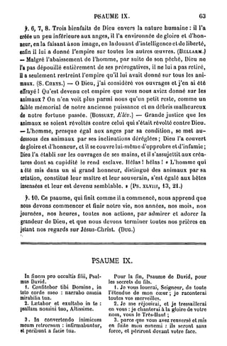 PSAUME IX.                                                63

   f. 6, 7, 8. Trois bienfaits d e Dieu envers la n a t u r e h u m a i n e : il Ta
créée un p e u inférieure a u x a n g e s , il l'a e n v i r o n n é e de gloire et d ' h o n -
neur, en l a faisant à s o n i m a g e , en l a d o u a n t d'intelligence et d e l i b e r t é ,
enfin il lui a d o n n é l ' e m p i r e s u r toutes les a u t r e s œ u v r e s . (BELLARM.)
— Malgré l ' a b a i s s e m e n t de l ' h o m m e , p a r suite de son p é c h é , Dieu n e
l'a pas dépouillé e n t i è r e m e n t de ses p r é r o g a t i v e s , il ne lui a pas r e t i r é ,
il a s e u l e m e n t r e s t r e i n t l ' e m p i r e qu'il lui avait d o n n é sur tous les a n i -
maux. (S. CURYS.) — O Dieu, j ' a i considéré vos o u v r a g e s et j ' e n ai é t é
effrayé l Qu'est d e v e n u cet e m p i r e q u e vous nous aviez d o n n é s u r les
animaux? On n ' e n voit plus p a r m i n o u s q u ' u n p e t i t r e s t e , c o m m e u n
faible m é m o r i a l de n o i r e a n c i e n n e puissance et un débris m a l h e u r e u x
de n o t r e f o r t u n e p a s s é e . (BOSSUET, Elév.) — G r a n d e justice q u e les
animaux se soient révoltés c o n t r e celui q u i s'était révolté c o n t r e Dieu.
— L ' h o m m e , p r e s q u e é g a l a u x a n g e s p a r sa c o n d i t i o n , se m e t a u -
dessous des a n i m a u x p a r ses i n c l i n a t i o n s déréglées ; Dieu l'a c o u v e r t
de gloire et d ' h o n n e u r , et il se couvre lui-môme d ' o p p r o b r e et d'infamie ;
Dieu l'a établi s u r les o u v r a g e s d e ses m a i n s , et il s'assujettit aux créa-
tures d o n t sa c u p i d i t é le r e n d esclave. Hélas ! h é l a s ! « L ' h o m m e q u i
a été mis d a n s u n si g r a n d h o n n e u r , distingué des a n i m a u x p a r sa
création, constitué l e u r m a î t r e et leur s o u v e r a i n , s'est égalé a u x b ê t e s
insensées et l e u r est d e v e n u s e m b l a b l e . » ( P s . XLViir, 13, 21.)

  f. 10. Ce p s a u m e , q u i finit c o m m e il a c o m m e n c é , n o u s a p p r e n d q u e
nous devons c o m m e n c e r et finir n o t r e vie, nos a n n é e s , nos m o i s , n o s
journées, nos h e u r e s , t o u t e s nos a c t i o n s , p a r a d m i r e r et a d o r e r l a
grandeur d e Dieu, e t q u e n o u s d e v o n s t e r m i n e r toutes nos p r i è r e s e n
jetant n o s r e g a r d s s u r Jésus-Christ. (DUG.)




                                       PSAUME IX.

  In fincm pro occultis filii, Psal-                Pour la fin, Psaume de David, pour
mus David.                                       les secrets du fils.
   L Confitebor tibi Domine, in                     1. Jo vous louerai, Seigneur, de toute
toto corde meo : narrabo omnia                   l'étendue de mon cœur ; jo raconterai
mirabilia tua.                                   toutes vos merveilles.
  2. Laîtabor et exultabo in te :                   2. Je me réjouirai, et je tressaillerai
psallam nomini tuo, Altissime.                   en vous : je chanterai à la gloire de votre
                                                 nom, vous le Très-Haut ;
  3 . In convertendo inimicum                       3. parce quo vous avez renversé et mis
moum retrorsum : infirmabuntur,                  en fuite mon ennemi : ils seront sans
et peribunt a facie tua.                         force, et périront devant votre face.
 