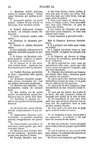 64                               PSAUME IX.

   4. Quoniam fecisti judicium            4. Car vous m'avez rendu justice, et
nicum et causam meam : sedisti         vous avez pris en main ma cause. Vous
super thronum qui judicas justi-       vous êtes assis sur votre trône, vous qui
tiam.                                  jugez selon Ta justice.
   5 . Incrcpasti gentes, et poriit       5. Vous avez repris et châtié les na-
impius : nomen eorum dclesti in        tions, et l'impie a péri. Vous avez effacé
œternum, et in sœculum sœculi.         leur nom pour l'éternité, et pour les
                                       siècles des siècles.
   6. Inimici defecerunt frameœ           C. Les armes de l'ennemi ont perdu
in finem : et civitates eorum de-      leur force pour toujours ; et vous a evz
struxisti.                             détruit leurs villes.
   7. Periit memoria eorum cum            7. Leur mémoire a péri avec bruit :
sonitu :
   et Dominus in œternum per-             Mais le Seigneur demeura éternelle-
manet.                                 ment.
   8. Paravit in judicio thronum          8. Il a préparé son trône pour rendro
suum :                                 ses arrêts,
   et ipso judicabit orbem terrai in      et il jugera lui-même toute la terre
œquitate, judicabit populos in jus-    dans l'équité ; il jugera les peuples avec
tifia.                                 justice.
   9. Et factus est Dominus refu-         9. Le Seigneur est devenu le refuse
gium pauperi : adjutor in oppor-       du pauvre et son aide au jour du besoin
lunitalihus, in lril)ulalioue.         et de l'affliction.
   10. Et sperent in te qui nove-         10. Qu'ils espèrent en vous, ceux qui
runt nomen tuum : quoniam non          connaissent votre nom, parce que vous
dcrcliquisti quairentes te, Domine.    n'avez point abandonné, Seigneur, ceux
                                       qui vous cherchent.
   1 1. Psallite Domino, qui habitat      11. Chantez des cantiques au Seigneur
in Sion : annuntiatc inter gentes      qui habite dans Sion ; annoncez parmi
studia ejus :                          les nations ses conseils ;
   12. Quoniam requirens sangui-          12. parce qu'il s'est souvenu d'eux en
ncm eorum recordatus est : non         demandant compte du sang : il n'a point
est oblitus clamorem pauperum.         mis en oubli le cri des pauvres.
   13. Miserere mei, Domino : vide        13. Ayez pitié do moi, Seigneur; voyez
humilitatem meam de inimicis           l'humiliation où mes ennemis m'ont ré-
mois.                                  duit,
   14. Qui exaltas me de portis           14. vous qui me retirez des portes do
mortis, ut annuntiem omnes Jau-        la mort, afin que j'annonce toutes vos
dationes tuas in portis 6liai Sion.    louanges aux portes de la ville de Sion.
   Iî>. Exultabo in salutari tuo :        lb. Je tressaillirai de joie dans votro
infixœ sunt gentes in interitu quem    salut que vous m'aurez procuré. Les na-
fecerunt.                              tions ont été englouties dans la fosse
                                       qu'elles avaient creusée.
   l(î. In laqueo islo, quem nbscon-      10. heur pied a été pris dans le piégo
derunt, coinprebensus est pes eo-      qu'ils avaient tendu en secret.
rum.
   17. Cognoscctur Dominus judi-          17. Le Seigneur se fera reconnaître a
cia faciens : in operibus manuuni      ses jugements ; le pécheur a été pris
suarum comprehensus est pecca-         dans les œuvres de ses mains.
tor.
   18. Converlantur peccatores in        18. Que les pécheurs soient précipités
infernum, omnes gentes quai obii-      dans l'enfer, tous ces peuples qui oublient
viscuntur Dcum.                        Dieu.
   19. Quoniam non in fineni obli-       19. Car le pauvre ne sera pas en oubli
vio erit pauperis : patientia pau-     pour jamais ; la patience des pauvres no
perum non peribit in linnin.           périra pas sans retour.
  20. Exurge, Domine, non con-           20. Lovez-vous,Seigneur; quel'hommo
 