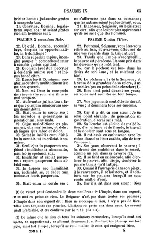PSAUME IX.                                     65

fortetur komo : judicentur gentes       ne s'affermisse pas dans sa puissance ;
i conspectu tuo.
n                                       que les nations soient jugées devant vous.
  21. Constitue, Domine, legisla-         21. Etablissez, Seigneur, un législateur
torem super eos : ut sciant gentes      sur eux, afin que les peuples apprennent
quoniam hommes sunt.                    qu'ils ne sont que des hommes.
  PSALMUS X secundum        Hcbr.                PSAUME X scion     VJUbr.
   22. Ut quid, Domine, recessisti         22. Pourquoi, Seigneur, vous êtes-vous
longe, despicis in opportunitati-       retiré au loin, et avez-vous détourné de
bus, in tribulatione ?                  moi vos regards dans la tribulation ?
   23. Dum superbit impius, incen-         23. Tandis que l'impie s'enorgueillit,
ditur pauper : comprehenduntur          le pauvre est persécuté. Us sont pris dans
i consiliis quibus cogitant.
n                                       les desseins qu'ils méditent,
  24. Quoniam laudatur peccator            24. car le pécheur est loué dans les
i desideriis animae suae : et ini-
n                                       désirs de son â m e , et lo méchant est
qnus benedicitur.                       béni.
  25. Exacerbavit Dominum pec-             25. Le pécheur a irrité le Seigneur ; et
eator, secundum multitudinem irœ        à cause de la grandeur de sa colère, il ne
suœ non quœrct.                         se mettrapas en peine do lo chercher (1 ).
  26. Non est Deus in conspectu            20. Dieu n'est point devant ses yeux ;
ejus : inquinatœ sunt viœ illius in     ses voies sont souillées en tout temps.
omni tempore.
  27. Aufcruntur judicia tua a fa-        27. Vos jugements sont étés de devant
de ejus : omnium inimicorum suo-        sa vue ; il dominera tous ses ennemis.
rum dominabitur.
  28. Dixit enim in corde suo :            28. Car il a dit en son cœur : Je ne
Nn movebor a generatione in
  o                                     serai point ébranlé ; de génération en
generationem, sine malo.                génération je serai sans mal.
   29. Cujus maledictione os plé-          29. Sa bouche est pleine de malédic-
num est, et amaritudine, et dolo :      tion, d'amertume et de fraude, le travail
lub lingua ejus labor et dolor.         et la douleur sont sous sa langue.
   30. Sedet in insidiis cum diviti-       30. Il est assis en embuscade avec les
bus in occultis, ut interficiat inno-   riches dans des lieux cachés, afin de tuer
centem.                                 l'innocent.
   31. Oculi ejus in pauperem res-         31. Ses yeux observent le pauvre; il
piciunt : insidiatur in abscondito,     lui dresse des embûches dans le secret,
quasi leo in spelunca sua.              comme un lion dans sa caverne (2).
   32. Insidiatur ut rapiat paupe-         32. Il se tient en embuscade, afin d'en-
rem : rapere pauperem dum at-           lever le pauvre, afin, dis-jc, d'enlever le
trahit cum.                             pauvre tandis qu'il l'attire.
  33. In laqueo suo humiliabit             33. Quand il l'aura pris dans son piège,
eum, inclinabit se, et cadet cum        il le renversera, il se baissera, et il tom-
dominatus fucrit pauperum.              bera sur les pauvres lorsqu'il so sera
                                        rendu maître d'eux.
 34. Dixit enim in corde suo :             34. Car il a dit dans son cœur : Dieu

  (1) Ce verset peut s'entendre de deux manières : 1 ° L'impie, dans son orgueil,
no se met en peine de rien. Le Seigneur n'est pas dans toutes ses pensées ;
2» l'impie dans son orguoil dit : Dieu ne s'occupe do rien, il n'y a pas de Dieu.
Telles sont toujours ses pensées. L'hébreu se prête aux deux sens. Le second
parait préférable, et est confirmé par le v. 13. (LE Ilin).
  (2) De môme que le lion et tous les animaux carnassiers, lorsqu'ils sont aux
aguets, se rappetissent, se glissent doucement, et fondent tout-à-coup sur leur
proie, ainsi fait l'impie, lorsqu'il se rend maître de ceux qui craignent Dieu.
          TOME I.                                                       5
 
