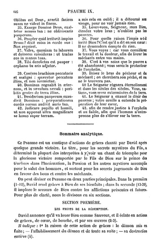 PSAUME IX.

Oblitus est Deus, avertit facicm        a mis cela en oubli ; il a détourné son
suam ne videat in finem.                visage, pour ne voir jamais rien.
   35. Exurge Domine Deus, cxal-           35. Leve/.-vous, Seigneur, mon Dieu,
lelnr inanus tua : ne obliviscaris      étendez votre bras ; n'oubliez pas les
pauperum.                               pauvres.
   30. Propter quid irritavit impius       30. Pour quelle raison l'impie a-t-il
Deum?dixit enim in corde suo :          irrité Dieu?C'est qu'il a dit en son cœur:
Non requirct.                           11 ne demandera compte de rien.
   37. Vides, quoniam tu laborem           37. Vous voyez : car vous considérez
et dolorcm considéras : ut tradas       Je travail et la douleur, afin de livrer les
eos in manus tuas.                      méchants entre vos mains.
   38. Tibi derelictus est pauper :        38. C'est à vos soins que le pauvre a
orpbano tu eris adjutor.                été abandonné ; vous serez le protecteur
                                        de l'orphelin.
    39. Conlere brachium peccatoris        39. JJrisez le bras du pécheur et du
et maligni : qiucretur peccatum         méchant ; on cherchera son péché, et ou
illius, et non invenieiur.              ne le trouvera pas.
    40. Dominus regnabit in œter-          40 Le Seigneur régnera éternellement
num, et in s.Tculnm sœculi : peri-      et dans les siècles des siècles. Vous, na-
bitis gentes de terra illius.           tions, vous serez exterminées do la terre.
   41. Desiderium pauperum exau-           41. Le Seigneur a exaucé le désir des
divit Dominus : pra'parationcm          pauvres ; votre oreille a entendu la pré-
cordis eorum audivit auris tua.         paration de leur cœur,
    42. Judicare pupillo et humili,        42. afin de rendre justice à l'orphelin
ut non apponat ultra magnificare        et au faible, afin que l'homme n'entre-
 se homo super texTam.                  prenne plus de s'élever sur la terre.



                           Sommaire analytique.

   Ce Psaume est u n cantique d'actions de grâces chanté par David après
quelque g r a n d e victoire. Le titre, p o u r les secrets mystères d u Fils,a
déterminé la plupart des interprètes à y^voir u n chant de triomphe pour
la glorieuse victoire remportée p a r le Fils de Dieu sur le prince des
ténèbres dans l'Incarnation, la Passion et les autres mystères accomplis
pour le salut des h o m m e s , et surtout p o u r les secrets jugements de Dieu
 en faveur des bons et contre les méchants.
   On peut diviser ce Psaume en deux parties principales. Dans la première
(1-12), David rend grâces à Dieu de ses bienfaits ; dans la seconde (13-3'J),
il implore le secours de Dieu contre les afflictions présentes et futures.
Pour plus de clarté, nous le divisons en six sections.

                              SECTION PREMIÈRE.
                        LES   FRUITS   DE   LA.   IUÎDEMrTION.
  David annonce qu'il va louer Dieu comme Sauveur, et il éclate en actions
de g r â c e s , de cœur, de b o u c h e , et par ses œuvres (2-3).
  Il indique : 1° la raison de cette aetion d e grâces : le d é m o n mis en
fuite; — l'affaiblissement d u démon et de toute sa suite ; — sa destruction
entière (4).
 