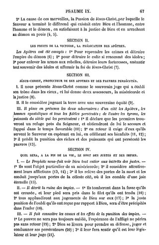 PSAUiME IX.                                         67

   2° La cause de ces merveilles, la Passion de Jésus-Christ, p a r laquelle le
Sauveur a terminé le différend qui existait entre Dieu et l ' h o m m e , entre
l'homme et le d é m o n , en satisfaisant à la justice de Dieu et en a r r a c h a n t
au démon sa proie (4, 5).
                                    SECTION IL
           LES FRUITS DE LA VICTOIRE, LA PREDICATION DES APÔTRES.

   Les Apôtres ont été envoyés : 1° Pour reprendre les crimes et détruire
l'empire d u démon (6) ; 2° p o u r détruire le culte si renommé des idoles ;
3° pour enlever les armes aux rebelles, détruire leurs forteresses, anéantir
tout souvenir des idoles et affermir la foi do Jésus-Christ (7).

                                    SECTION III.
    JÉSUS-CHRIST, PROTECTEUR DE SES APOTRES ET DES PAUVRES PERSÉCUTÉS.
  I. Il nous présente Jésus-Christ comme le souverain juge qui a établi
son trône dans les cieux, et lui donne deux assesseurs, la miséricorde et
la justice (8).
   II. Il le considère j u g e a n t la terre avec une souveraine équité (9).
  III. Il place en présence les deux adversaires : d'un côté les Apôtres,              les
hommes apostoliques et tous les fidèles persécutés ; de l'autre les tyrans,            les
puissants du siècle qui les persécutent : 1° 11 déclare que les premiers trou-
veront u n refuge près d u Seigneur, et obtiendront de lui le secours et
l'appui dans le temps favorable (10); 2° en retour il exige d'eux qu'ils
servent le Sauveur en espérant en l u i , en célébrant ses bienfaits (11, 12);
3° il prédit la punition des riches et des puissants qui ont persécuté les
pauvres (13).
                                   SECTION IV.
    QUEL SERA, A LA FIN DE LA VIE, LE SORT DES JUSTES ET DES IMPIES.

  I. — Le Prophète nous-fait      voir Dieu tout entier aux intérêts des justes.        —
1° Ils sont l'objet particulier de sa miséricorde; 2° il considère attentive-
ment leurs afflictions (13, 14) ; 3° il les relève des portes de la mort et les
conduit j u s q u ' a u x portes de la céleste cité, où il les comble d'une joie
éternelle (15>).
  II. — Il décrit la ruine des impies. —      1° Ils tomberont dans la fosse qu'ils
ont creusée, et leur pied sera pris          d a n s le fdet qu'ils ont tendu (16) ;
2° tous applaudiront aux jugements            de Dieu sur eux (17); 3° la juste
punition de l'oubli qu'ils ont reçue par     rapport à Dieu, sera d'être précipités
dans l'enfer (18).
  III. — Il fait   connaître   les causes et les effets de la punition   des impies.    —
1° Le pauvre ne sera pas toujours oublié, l'espérance de l'affligé ne périra
pas sans retour (19); 2° Dieu se lèvera pour prendre sa défense, juger et
condamner ses persécuteurs (20) ; 3° il leur fera sentir qu'il est leur légis-
lateur et leur juge (21).
 