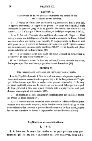 68                                    PSAUME IX.

                                         SECTION V.
            LE   mOPIIKTE SE FLÀINT QUE LES CHATIMENTS DES IMPIES ET DES
                              PERSÉCUTEURS SOIENT DIFFÉRÉS.

    I. — Il expose sa plainte par une humble et filiale requête faite à Dieu (22),
 et apporte tiwis motifs à l'appui de sa prière : 1° Dans son o r g u e i l , l'impie
 persécute le p a u v r e (23) ; 2° il se glorifie hautement des désirs de son
 Ame (24) ; 3° il s'attaque à Dieu lui-même, et dédaigne de penser a lui (25).
    II. — Il fait voir l'énormité     et la multitude    des crimes de l'impie : 1° Il est
 aveugle dans son intelligence, d'où il a b a n n i le souvenir de Dieu ; 2° il est
 corrompu dans ses désirs et sa volonté ; 3° les jugements de Dieu n e sont
 rien pour l u i , et il exerce sa tyrannie sur tous ceux qu'il regarde comme
 ses ennemis avec u n e arrogante insolence (26, 27) ; 4° sa bouche est pleine
 de malédictions et d e blasphèmes (28).
   III. — Il le compare à u n lion dans son a n t r e , épiant sa proie pour la
 déchirer et la mettre en pièces (29-31).
    IV. — Il indique la cause de tous ces crimes, l'erreur insensée où vivent
 les impies q u e Dieu ne s'occupe p a s des choses humaines (32).

                                       SECTION VI.
           SOIN PATERNEL QUE DIEU PREND DES PAUVRES ET DES OPPRIMÉS.

  I. — Le Prophète demande à Dieu de venir au secours du pauvre opprimé, et
donne trois raisons pressantes de sa prière (33) : 1° Le b l a s p h è m e de l'impie
qui dit hautement que Dieu ne recherchera p a s ses crimes f34) ; 2° le joug
écrasant qu'il fait peser sur le pauvre, et qui ne peut échapper a u regard
de Dieu ; 3° c'est à Dieu seul qu'est remis lo soin d u p a u v r e , lui seul peut
devenir son appui et son sauveur (35).
   II. — 11 d e m a n d e h Dieu d'anéantir complètement les impics et toutes
les traces de leurs crimes (36).
   III. — Il annonce que ses demandes seront exaucées : l°Dieu se lèvera pour
exercer son souverain e m p i r e ; 2° les impies seront détruits (37); 3° Dieu
se souviendra des pauvres et prêtera l'oreille au désir de leur cœur, jugera
leur cause et mettra u n terme à l'oppression des malheureux (38-42).




                        E x p l i c a t i o n s e t considérations.

                                       I. -    1-5.

    y . i. Dieu v e u t le c œ u r t o u t entier e t n e p e u t p a r t a g e r avec per*
s o n n e ce q u i lui est d û . « L a couche est t r o p r e s s e r r é e , n o u s dit-il
 