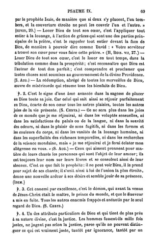 PSAUME IX.                                                69

  par le p r o p h è t e Isaïe, de m a n i è r e q u e si d e u x s'y p l a c e n t , l'un t o m -
  bera, et la c o u v e r t u r e é t r o i t e ne p e u t les couvrir l'un et l ' a u t r e . »
  (xxvnr, 20.) — L o u e r Dieu de t o u t son c œ u r , c'est l ' a p p l i q u e r t o u t
  entier à l a l o u a n g e , à l'action de grâces q u i sont u n e des p a r t i e s p r i n -
  cipales de la p r i è r e , c'est le r a p p e l e r t o u t entier d e v a n t la face d e
 Dieu, de m a n i è r e à p o u v o i r dire c o m m e David : « Votre s e r v i t e u r
 a trouvé son c œ u r p o u r vous faire cette p r i è r e . » (II, Rois, v u , 2 7 . ) —
 Louer Dieu de t o u t son c œ u r , c'est le l o u e r en t o u t t e m p s , d a n s la
 tribulation c o m m e d a n s la p r o s p é r i t é ; c'est r e c o n n a î t r e q u e Dieu est
 l'auteur de t o u t don p a r f a i t ; c'est c o m p r e n d r e et p r o c l a m e r q u e
 toutes choses sont soumises a u g o u v e r n e m e n t de la divine P r o v i d e n c e .
 (S. AUG.) — La r é d e m p t i o n , a b r é g é d e toutes les merveilles d e Dieu,
 œuvre de miséricorde q u i r é s u m e tous les bienfaits de Dieu.

   f. 2. C'est le signe d ' u n e ârne a v a n c é e d a n s la sagesse de p l a c e r
en Dieu t o u t e sa j o i e . Car celui qui sait ainsi se réjouir p a r f a i t e m e n t
 en Dieu, é c a r t e de son c œ u r tous les a u t r e s plaisirs, toutes les a u t r e s
joies de la vie p r é s e n t e . ( S . CnirYS.) — Ce ne s e r a plus d a n s les j o i e s
de ce m o n d e q u e j e m e réjouirai, ni d a n s les voluptés sensuelles, ni
dans les satisfactions du palais ou d e la l a n g u e , ni d a n s la suavité
des o d e u r s , ni d a n s le plaisir d e sons fugitifs, ni d a n s les formés et
les couleurs du c o r p s , ni d a n s les vanités de l a l o u a n g e h u m a i n e , ni
dans les superfluités des richesses t e m p o r e l l e s , ni d a n s les r e c h e r c h e s
de la science m o n d a i n e , m a i s « j e m e réjouirai et j e ferai éclater m o n
allégresse en vous. » (S. AUG.) — Ceux q u i a i m e n t p r e n n e n t p o u r m a -
tière de leurs c h a n t s les p e r s o n n e s q u i sont l'objet de leur a m o u r ; ils
ont toujours l e u r nom s u r leurs lèvres et se consolent ainsi de l e u r
absence. C'est ce q u e fait le p r o p h è t e : il ne p e u t voir Dieu, il le p r e n d
pour sujet de ses c h a n t s ; il s'unit ainsi à lui de l'union la plus é t r o i t e ,
donne u n e nouvelle a r d e u r à ses désirs et semble j o u i r d e sa p r é s e n c e .
(IDEM.)

   f. 3 . Cet e n n e m i p a r excellence, c'est le d é m o n , q u i a v a n t la v e n u e
de Jésus-Christ était le m a î t r e , le p r i n c e du m o n d e , et que le S a u v e u r
a mis en fuite. T o u s les a u t r e s e n n e m i s frappés et a n é a n t i s p a r le seul
regard de Dieu. (S. CURYS.)

  f. 4 . Un des a t t r i b u t s p a r t i c u l i e r s de Dieu et q u i t i e n t de p l u s p r è s
à sa n a t u r e divine, c'est la j u s t i c e . Les h o m m e s fussent-ils mille fois
justes, ne j u g e n t pas selon la j u s t i c e , p a r c e qu'ils n o p e u v e n t d i s t i n -
guer ce q u i est v r a i m e n t j u s t e , t a n t ô t p a r i g n o r a n c e , t a n t ô t p a r un
 
