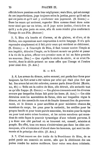 70                                         PSAUME IX.

effet de leurs passions ou de l e u r n é g l i g e n c e ; mais Dieu, q u i est exempt
de ces imperfections, j u g e toujours selon la j u s t i c e , p a r c e qu'il sait ce
q u i est j u s t e et qu'il sait y conformer son j u g e m e n t . ( S . CURYS.) —
Dans les m a u x q u i a r r i v e n t , r e g a r d e r Dieu c o m m e é t a n t d a n s notre
c œ u r ainsi q u e s u r u n t r ô n e , où il j u g e n o t r e justice, c'est-à-dire ce
qu'il y a de p l u s j u s t e en n o u s , afin de n o u s r e n d r e plus conforme à
l'image de son Fils. (DUGUET.)

     y . 5. Dieu n ' a besoin ni d ' a r m e s , ni de glaives, ni d ' a r c , ni de
flèches, ces expressions s o n t e m p r u n t é e s à n o t r e l a n g a g e . Il n'a qu'à
r e p r e n d r e s i m p l e m e n t et il fait p é r i r ceux qui m é r i t e n t ce c h â t i m e n t .
(S. CURYS.) — A l'exemple de Dieu, il faut t o n n e r c o n t r e l'impie et
son i m p i é t é , d é t r u i r e l'impie, en le faisant m o u r i r au p é c h é et passer
à la vie d e la g r â c e , effacer son p r e m i e r n o m et lui en faire prendre
u n n o u v e a u . (DUG.) — Que signifie le siècle du s i è c l e , si ce n'est l'é-
t e r n i t é , d o n t le siècle p r é s e n t ne nous offre q u e l ' i m a g e et l'ombre
p o u r ainsi dire. ( S . AUG.)

                                             II. — 6 - 7 .

     jL 6 . Les a r m e s du d é m o n , n o t r e e n n e m i , o n t p e r d u leur force pour
t o u j o u r s . Le fort a r m é a été vaincu p a r celui q u i é t a i t p l u s fort que
lui. Ses a r m e s lui o n t été enlevées, c o m m e p a r l e Jésus-Christ. (MATTII.
x n , 1 9 . ) — Telle est la colère de Dieu, elle d é t r u i t , elle a n é a n t i t tout
ce qu'elle f r a p p e . (S. CIIUYS.) — Ces glaives émoussés s o n t les diverses
e r r e u r s p a r lesquelles S a t a n fait p é r i r les â m e s . (S. AUG.) — Ces cités
d é t r u i t e s s o n t les assemblées de S a t a n , cités sur lesquelles r è g n e le
d é m o n , où des conseils de r u s e et de fraude t i e n n e n t lieu de gouverne-
m e n t , où le d é m o n a p o u r satellites et p o u r ministres c h a c u n des
m e m b r e s du c o r p s , les y e u x p o u r l a c u r i o s i t é , les oreilles p o u r les
p r o p o s lascifs et p o u r t o u t e p a r o l e m a u v a i s e , les m a i n s p o u r la rapine
ou p o u r tout a u t r e crime h o n t e u x , et les a u t r e s m e m b r e s qui secon-
d e n t de cette façon le p o u v o i r t y r a n n i q u e d ' u n e volonté p e r v e r s e . Il
y a d o n c u n e cité p a r t o u t où se t r o u v e n t r o i , c o n s e i l , ministre et
p e u p l e . E n effet, tous ces m a u x n'existeraient pas d a n s les cités cor-
c o m p u e s , s'ils n'existaient d ' a b o r d d a n s les h o m m e s , q u i s o n t les élé-
m e n t s et le p r i n c i p e des cités. ( S . AUG.)

    jh 7 . C'est e n c o r e un des traits de la P r o v i d e n c e de Dieu, do ne
p o i n t p u n i r ses e n n e m i s en s e c r e t , afin q u e le c h â t i m e n t des uns
puisse r e n d r e les a u t r e s meilleurs. Leur r u i n e s e r a d o n c é c l a t a n t e
 