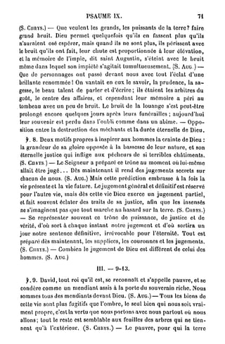 PSAUME           IX.                                             71

( S . CURYS.)    — Que v e u l e n t les g r a n d s , les puissants d e la t e r r e ? faire
grand b r u i t . Dieu p e r m e t quelquefois qu'ils en fassent plus q u ' i l s
n'auraient osé e s p é r e r , mais quanti ils ne sont plus, ils périssent a v e c
le bruit qu'ils o n t fait, leur c h u t e est p r o p o r t i o n n é e à l e u r é l é v a t i o n ,
et la m é m o i r e de l'impie, dit saint A u g u s t i n , s'éteint avec le b r u i t
môme d a n s lequel son i m p i é t é s'agitait t u m u l t u e u s e m e n t . (S. A U G . ) —
Que de p e r s o n n a g e s o n t passé d e v a n t nous avec tout l'éclat d ' u n e
brillante r e n o m m é e ! On v a n t a i t en e u x le savoir, la p r u d e n c e , l a s a -
gesse, le b e a u t a l e n t de p a r l e r et d'écrire ; ils é t a i e n t les a r b i t r e s d u
goût, le centre des affaires, et c e p e n d a n t l e u r m é m o i r e a péri a u
tombeau avec u n peu de b r u i t . Le b r u i t de la l o u a n g e s'est p e u t - ê t r e
prolongé encore q u e l q u e s j o u r s a p r è s leurs f u n é r a i l l e s ; a u j o u r d ' h u i
 leur souvenir est perdu dan? l'oubli c o m m e d a n s un a b î m e . — O p p o -
 sition e n t r e la destruction des m é c h a n t s et la d u r é e éternelle de D i e u .
   j . 8. Deux motifs p r o p r e s à i n s p i r e r a u x h o m m e s la c r a i n t e de Dieu :
la g r a n d e u r de sa gloire o p p o s é e à la bassesse de l e u r n a t u r e , e t son
éternelle justice q u i inflige a u x p é c h e u r s de si terribles c h â t i m e n t s .
(S. CnnYS.) — Le S e i g n e u r a p r é p a r é ce t r ô n e au m o m e n t où lui-môme
allait ê t r e j u g é . . . Dès m a i n t e n a n t il r e n d des j u g e m e n t s secrets s u r
chacun de n o u s . (S. AUG.) Mais cette p r é d i c t i o n e m b r a s s e à la fois la
vie présente et la vie future. Le j u g e m e n t g é n é r a l et définitif est réservé
pour l ' a u t r e vie, mais dès cette vie Dieu exerce un j u g e m e n t p a r t i e l ,
et fait souvent éclater des traits de sa justice, afin q u e les insensés
ne s ' i m a g i n e n t pas q u e t o u t m a r c h e au h a s a r d s u r la t e r r e . (S. C U R Y S . )
— Se r e p r é s e n t e r souvent ce t r ô n e de puissance, de justice et d e
vérité, d'où s o r t à c h a q u e i n s t a n t notre j u g e m e n t et d'où s o r t i r a u n
jour n o t r e s e n t e n c e définitive, irrévocable p o u r l ' é t e r n i t é . T o u t est
préparé dès m a i n t e n a n t , les supplices, les c o u r o n n e s et les j u g e m e n t s .
(S. CIHIYS.) — Combien le j u g e m e n t de Dieu est différent de celui des
hommes. (S. AUG.)

                                            III, — 9 - 1 3 .

  j L 9 . David, tout roi qu'il est, se r e c o n n a î t et s'appelle p a u v r e , et se
condère c o m m e un m e n d i a n t assis à la p o r t e du souverain r i c h e . Nous
sommes tous des m e n d i a n t s d e v a n t Dieu. (S. AUG.) — T o u s les biens de
cette Vie sont plus fugitifs que l ' o m b r e , le seul bien q u i n o u s s o i l v r a i -
ment p r o p r e , c'est la vertu q u e nous p o r t o n s avec nous p a r t o u t où nous
allons; t o u t le reste est s e m b l a b l e a u x feuilles des a r b r e s qui ne t i e n -
nent q u ' à l'extérieur, ( S . C U R Y S . ) — Le p a u v r e , p o u r q u i la terre
 