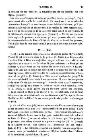 PSAUME IX.                                               73

la h a u t e u r de ses pensées, la magnificence de ses desseins sur s o n
Eglise. (DUGUET.)
   Les h o m m e s s ' i m a g i n e n t p r e s q u e q u e Dieu oublie, p a r c e qu'il n ' a g i t
point aussi vite qu'ils lo v o u d r a i e n t . ( S . AUG.) — Il se s o u v i e n d r a
néanmoins, lorsqu'il en sera temps, de ses fidèles serviteurs, qu'il p a -
raissait avoir oubliés et a b a n d o n n é s à la malice de leurs p e r s é c u t e u r s .
S'il ne j u g e p a s à p r o p o s de le faire dès cette vie, il se s o u v i e n d r a d e
la patience de ses p a u v r e s o p p r i m é s . (DUGUET.) — Ne pas e n t e n d r e ici
toute espèce de p a u v r e s , mais ceux qui s o n t p a u v r e s d'esprit, selon
la r e c o m m a n d a t i o n de Jésus-Christ. (S. CURYS.) — Le cri des p a u v r e s ,
c'est l'affection de leur c œ u r p l u t ô t q u e Je son p r o l o n g é de leur voix.
(IDEM.)
                                       IV. —      14-21.

   f. 1 3 , 1 4 . Ne j a m a i s s é p a r e r ces deux choses, la p r i è r e et l'humilité ;
l'humilité est c o m m e le c h a r de la p r i è r e . (S. CURYS.) — R e p r é s e n t e r
avec h u m i l i t é à Dieu son abjection, m o y e n efficace p o u r a t t i r e r ses
regards et son secours. — David ne dit p a s s e u l e m e n t : « Vous qui m e
délivrez », m a i s « vous q u i m e relevez des portes de la m o r t . » La p r o -
tection de Dieu ne se b o r n e pas s e u l e m e n t à délivrer ses serviteurs de
leurs épreuves, elle les élève et les e n v i r o n n e de considération, d ' h o n -
neur et de gloire. (S. CURYS.) — Dieu a t t e n d quelquefois j u s q u ' à la
dernière e x t r é m i t é p o u r venir à n o t r e s e c o u r s ; il nous tire des portes
d e l à m o r t afin de nous m o n t r e r qu'il d o n n e la m o r t et qu'il ressuscite,
qu'il plonge j u s q u ' a u x enfers et qu'il en r e t i r e , qu'il secoue la t e r r e
et la b r i s e , et q u ' i l g u é r i t en u n m o m e n t toutes ses b r i s u r e s .
— Sage conseil de Dieu p o u r attirer à lui les p é c h e u r s , q u e de l e u r
faire a n n o n c e r sa miséricorde p a r des h o m m e s qui l'ont é p r o u v é e . —
Ne désirer d ' ê t r e délivré de ses m a u x qu'afin de publier les l o u a n g e s
de Dieu.
   f. 1 5 , 1 6 . C'est u n e joie j u s t e et raisonnable d ' ê t r e sauvé des mains
 de ses e n n e m i s , mais une j o i e i n c o m p a r a b l e m e n t plus solide d ' ê t r e
sauvé p a r le secours de Dieu seul. (DUG.) — C h e r c h o n s non p a s à ê t r e
sauvés et délivrés de nos m a u x à tout p r i x , mais à l'être selon la volonté
de Dieu. (S. CURYS.) — A v a n t mémo le c h â t i m e n t q u e Dieu p r é p a r c
au pécheur, son crime d e v i e n t son p r e m i e r supplice (Id.) — Conseil
de la sagesse d i v i n e , q u e c h a c u n soit t o u r m e n t é p a r son p é c h é .
(SAG. XI, 1 7 . ) — L e c h â t i m e n t réservé a u p é c h e u r tiré d e ses p r o p r e s
œuvres; ceux q u i voulaient p e r s é c u t e r l'Eglise t o m b é s d a n s l'abîme
où ils voulaient la p r é c i p i t e r . ( S . AUG.)
 