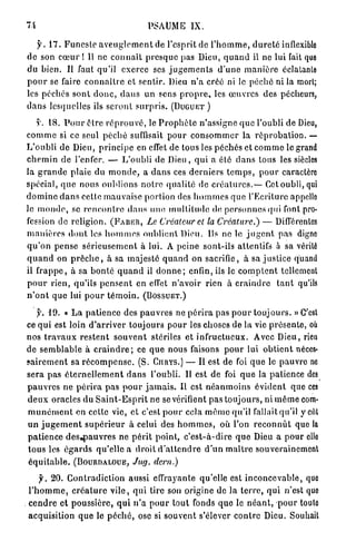 74                                          PSAUME IX.

    y . 1 7 . F u n e s t e a v e u g l e m e n t de l'esprit de l ' h o m m e , d u r e t é inflexible
d e son c œ u r ! Il ne c o n n a î t p r e s q u e pas Dieu, q u a n d il ne lui fait que
du bien. Il faut qu'il exerce ses j u g e m e n t s d ' u n e m a n i è r e éclatanle
p o u r se faire c o n n a î t r e et sentir. Dieu n ' a créé ni le p é c h é ni la morl;
les péchés s o n t d o n c , d a n s un sens p r o p r e , les œ u v r e s des pécheurs,
d a n s lesquelles ils s e r o n t s u r p r i s . (DUGUET )

    y. 18. P o u r ê t r e r é p r o u v é , le P r o p h è t e n'assigne q u e l'oubli de Dieu,
c o m m e si ce seul p é c h é suffisait p o u r c o n s o m m e r la r é p r o b a t i o n . —
L'oubli de Dieu, p r i n c i p e en effet de tous les péchés et c o m m e le grand
c h e m i n de l'enfer. — L'oubli d e Dieu, q u i a été d a n s tous les siècles
la g r a n d e p l a i e du m o n d e , a d a n s ces d e r n i e r s t e m p s , p o u r caractère
spécial, q u e nous oublions n o t r e q u a l i t é de c r é a t u r e s . — Cet oubli, qui
d o m i n e d a n s cette mauvaise portion des h o m m e s q u e l'Ecriture appello
le m o n d e , se r e n c o n t r e d a n s une m u l t i t u d e de p e r s o n n e s qui font pro-
fession de religion. (F-ABER, Le Créateur et la Créature.) — Différentes
m a n i è r e s d o n t les h o m m e s o u b l i e n t Dieu. Ils ne le j u g e n t pas digne
q u ' o n p e n s e s é r i e u s e m e n t à lui. A peine sont-ils attentifs à sa vérité
q u a n d on p r ê c h e , à sa majesté q u a n d on sacrifie, à sa j u s t i c e quand
il f r a p p e , à sa b o n t é q u a n d il d o n n e ; enfin, ils le c o m p t e n t tellement
p o u r rien, qu'ils p e n s e n t en effet n'avoir rien à c r a i n d r e t a n t qu'ils
n ' o n t que lui p o u r t é m o i n . (BOSSUET.)

    y. 1 9 . « L a p a t i e n c e des p a u v r e s ne p é r i r a pas p o u r t o u j o u r s . » C'est
ce q u i est loin d ' a r r i v e r toujours p o u r les choses de la vie p r é s e n t e , où
nos t r a v a u x r e s t e n t s o u v e n t stériles et i n f r u c t u e u x . Avec D i e u , rien
de s e m b l a b l e à c r a i n d r e ; ce q u e nous faisons p o u r lui o b t i e n t néces-
s a i r e m e n t sa r é c o m p e n s e . (S. CURYS.) — Il est de foi q u e le p a u v r e ne
sera pas é t e r n e l l e m e n t d a n s l'oubli. Il est de foi q u e la patience des
p a u v r e s ne p é r i r a pas p o u r j a m a i s . Il est n é a n m o i n s é v i d e n t que ces
d e u x oracles du S a i n t - E s p r i t ne se vérifient pas t o u j o u r s , ni m ê m e com-
m u n é m e n t en celte vie, et c'est p o u r cela m ê m e qu'il fallait qu'il y ciu
u n j u g e m e n t s u p é r i e u r à celui des h o m m e s , où l'on r e c o n n û t que la
p a t i e n c e d e s , p a u v r e s ne p é r i t point, c ' e s t - à - d i r e q u e Dieu a p o u r elle
t o u s les é g a r d s qu'elle a droit d ' a t t e n d r e d ' u n m a î t r e souverainement
é q u i t a b l e . (BOURDALOUE, Jug. clern.)

       y. 20. C o n t r a d i c t i o n aussi effrayante qu'elle est i n c o n c e v a b l e , que
  l ' h o m m e , c r é a t u r e v i l e , q u i tire son origine de la t e r r e , q u i n'est quo
. c e n d r e et p o u s s i è r e , q u i n ' a p o u r tout fonds q u e le n é a n t , p o u r toute
  a c q u i s i t i o n q u e le p é c h é , ose si souvent s'élever c o n t r e Dieu. Souhait
 