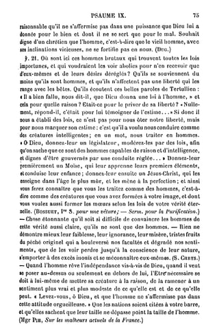 PSAUME IX.                                                    75

raisonnable qu'il ne s'afiermisc pas d a n s u n e puissance q u o Dieu lui a
donnée p o u r le bien et d o n t il ne se sert que p o u r le m a l . S o u h a i t
digne d'un chrétien que l ' h o m m e , c'est-à-dire quo le vieil h o m m e , a v e c
ses inclinations vicieuses, ne se fortifie pas en nous. (Duo.)
   f. 2 1 . Où s o n t ici ces h o m m e s b r u t a u x q u i t r o u v e n t toutes les lois
importunes, et q u i v o u d r a i e n t les voir abolies p o u r n'en recevoir q u e
d'eux-mêmes et de leurs désirs d é r é g l é s ? Qu'ils se s o u v i e n n e n t d u
moins qu'ils sont h o m m e s , et qu'ils n'affectent pas u n e liberté qui les
range avec les bêtes. Qu'ils é c o u t e n t ces belles p a r o l e s de T e r t u l l i e n :
cil a b i e n fallu, nous d i t - i l , q u e Dieu d o n n a une loi à l ' h o m m e , » et
cela pour quelle raison ? Etait-ce p o u r le priver d e sa l i b e r t é ? «Nulle-
ment, r é p o n d - i l , c'élait p o u r lui t é m o i g n e r de l ' e s t i m e . . . » Si d o n c il
nous a é t a b l i des lois, ce n'est pas p o u r n o u s ôler n o t r e l i b e r t é , m a i s
pour nous m a r q u e r son e s t i m e : c'est qu'il a voulu nous c o n d u i r e c o m m e
des c r é a t u r e s i n t e l l i g e n t e s ; en un m o t , nous t r a i t e r en h o m m e s .
« O D i e u , d o n n e z - l e u r un l é g i s l a t e u r , modérez-les p a r des lois, afin
qu'on sache q u e ce sont des h o m m e s c a p a b l e s de raison et d'intelligence,
et dignes d ' ê t r e g o u v e r n é s p a r u n e c o n d u i t e r é g l é e . . . » D o n n e z - l e u r
premièrement un Moïse, q u i leur a p p r e n n e leurs p r e m i e r s é l é m e n t s ,
eteonduisc l e u r e n f a n c e ; donnez-leur ensuite un Jésus-Christ, q u i les
enseigne d a n s l'âge le plus m û r , cl les m è n e à la perfection ; et ainsi
vous ferez c o n n a î t r e q u e vous les traitez c o m m e des h o m m e s , c'est-à-
dire c o m m e des c r é a t u r e s q u e vous avez formées à votre i m a g e , et d o n t
vous voulez aussi former les m œ u r s selon les lois de v o t r e vérité éter-
                          o r
nelle. (BOSSUET, I S. pour une vêlure; — Scrm. pour la                                    Purification.)
— Chose é t o n n a n t e qu'il soit si difficile de convaincre les h o m m e s d e
cette vérité aussi claire, qu'ils ne sont q u e des h o m m e s . — Rien n e
démontre m i e u x l e u r faiblesse, leur i g n o r a n c e , leur m i s è r e , tristes fruits
du péché originel q u i a b o u l e v e r s é nos facultés et d é g r a d é nos s e n t i -
ments, q u e d e les voir p e r d r e j u s q u ' à la conscience de l e u r n a t u r e ,
s'emporter à des excès inouïs et se m é c o n n a î t r e e u x - m ê m e s . (S. CURYS.)
— Quand l ' h o m m e rêve l ' i n d é p e n d a n c e vis-à-vis de Dieu, q u a n d il v e u t
se poser a u - d e s s u s ou s e u l e m e n t en d e h o r s de lui, l'Etre*nécessaire se
doit à l u i - m ê m e de m e t t r e sa c r é a t u r e à la raison, de la r a m e n e r à un
sentiment plus v r a i et plus m o d e s t e de ce qu'elle est et de ce qu'elle
peut. « L e v e z - v o u s , ô D i e u , et q u e l ' h o m m e ne s'affermisse pas d a n s
cette a t t i t u d e orgueilleuse. » Que les n a t i o n s soient citées à votre b a r r e ,
et qu'elles s a c h e n t q u e l e u r taille ne d é p a s s e p o i n t la taille d e l ' h o m m e .
(Mgr P I E , Sur les malheurs actuels de la France.)
 