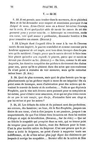 76                                         PSAUME          IX.


                                               V. — 22-32.

       y . 22. Il est p e r m i s , s a n s t o m b e r d a n s le m u r m u r e , de se plaindre à
   Dieu et de lut d e m a n d e r avec respect et soumission p o u r q u o i il s'est
   éloigné de n o u s . J é s u s - C h r i s t nous en a d o n n é l u i - m ê m e l'exemple
  s u r Ja croix. Il est quelquefois utile de savoir les causes de cet éloi-
  g n e m e n t p o u r y p o r t e r r e m è d e . — I n t e r r o g e r sa c o n s c i e n c e , sonder
  son c œ u r , voir quel a m o u r y p r é d o m i n e , d e m a n d e r l u m i è r e à Dieu
  p o u r c o n n a î t r e ces causes. (DUGUET.)
      y . 2 3 . L'impie d o n t l'orgueil élève le c œ u r à la vue de l'heureux
 succès de son i m p i é t é , le p a u v r e scandalisé et c o m m e c o n s u m é parle
 b o n h e u r a p p a r e n t de cet i m p i e , sont tous d e u x t r o m p é s d a n s les pen-
 sées qu'ils m é d i t e n t : l'impie, p a r c e q u e le succès devrait le faire trem-
b l e r plutôt q u ' e n t i e r son o r g u e i l ; le p a u v r e , p a r c e q u e ce succès ne
devrait pas é b r a n l e r sa foi. (DUGUET.) — Ou b i e n , c o m m e le dit saint
A u g u s t i n , les desseins coupables des p é c h e u r s d e v i e n n e n t des chaînes
p o u r e u x , p a r c e qu'ils se plaisent d a n s des actes q u e non-seulement
ils n ' o n t p o i n t à c r a i n d r e de voir c e n s u r e r , mais qu'ils entendent
m ê m e l o u e r . (S. A U G . )
      f. 24. Quoi de plus c o m m u n , mais q u o i de p l u s funeste q u e les ap-
p l a u d i s s e m e n t s q u ' u n p é c h e u r reçoit à cause de ses iniquités ! On n'a
p o i n t assez de l o u a n g e s , assez d ' a d m i r a t i o n p o u r des actions qui de-
v r a i e n t le couvrir de h o n t e et de c o n f u s i o n . . . Voilà ce q u e déplore le
P r o p h è t e , q u e le vice soit devenu assez puissant p o u r se complaire en
l u i - m ê m e , p o u r s'étaler avec a s s u r a n c e , et ce q u i est p l u s triste encore
d e ne p a s le voir r o u g i r , q u e d i s - j c , d ' e n t e n d r e faire son éloge et
p a r l u i - m ê m e et p a r les a u t r e s ?
    y . 24, 2 5 . Les défauts d u r i c h e et du p u i s s a n t s o n t des perfections;
ses e r r e u r s , des l u m i è r e s ; on l o u e , dit le R o i - P r o p h è t e , j u s q u e s aux
désirs de son c œ u r , c ' e s t - à - d i r e j u s q u e s à ses p a s s i o n s , j u s q u e s à ses
e m p o r t e m e n t s . Ce q u e l'on b l â m e d a n s les a u t r e s est d a n s lui matière
d'éloges et sujet de b é n é d i c t i o n . (BOURDAL., Sur les rich.)                    — Que nul
n e félicite le c o u p a b l e qui p r o s p è r e d a n s sa voie, q u i ne trouve point
d e v e n g e u r p o u r p u n i r ses f a u t e s , mais des flatteurs p o u r le louer.
C'est la plus t e r r i b l e colère du S e i g n e u r . C'est u n e p r e u v e q u e le pé-
c h e u r a i r r i t é le S e i g n e u r , a u p o i n t d'avoir à s u p p o r t e r t o u t e son
indifférence, et de n ' ê t r e m ê m e plus j u g é d i g n e des c h â t i m e n t s par
lesquels il corrige les c o u p a b l e s . . . D e r n i e r effet de la colère de Dieu
 