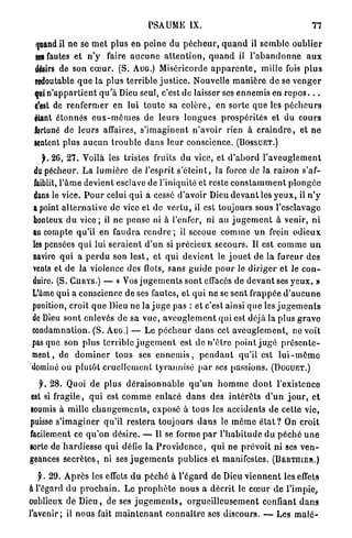 PSAUME         IX.                                        77

 quand il ne se m e t plus en p e i n e du p é c h e u r , q u a n d il s e m b l e o u b l i e r
 ses fautes et n ' y faire a u c u n e a t t e n t i o n , q u a n d il l ' a b a n d o n n e a u x
 désirs de son c œ u r . ( S . AUG.) Miséricorde a p p a r e n t e , mille fois p l u s
 redoutable q u e la plus t e r r i b l e j u s t i c e . Nouvelle m a n i è r e de se v e n g e r
 qui n ' a p p a r t i e n t q u ' à Dieu seul, c'est de laisser ses e n n e m i s en r e p o s . . .
 c'est de r e n f e r m e r en lui t o u t e sa c o l è r e , en sorte q u e les p é c h e u r s
 étant étonnés e u x - m ê m e s de leurs l o n g u e s p r o s p é r i t é s et du c o u r s
 fortuné de l e u r s affaires, s ' i m a g i n e n t n ' a v o i r rien à c r a i n d r e , et n e
 sentent plus a u c u n t r o u b l e d a n s leur conscience. (BOSSUET.)
    jL 2 6 , 2 7 . Voilà les tristes fruits d u vice, et d ' a b o r d l ' a v e u g l e m e n t
 du pécheur. L a l u m i è r e de l'esprit s ' é t e i n t , la force d e la raison s'af-
 faiblit, l ' â m e devient esclave de l'iniquité et reste c o n s t a m m e n t p l o n g é e
dans le vice. P o u r celui q u i a cessé d'avoir Dieu d e v a n t les y e u x , il n ' y
a point a l t e r n a t i v e de vice et de v e r t u , il est toujours sous l'esclavage
honteux d u v i c e ; il ne pense ni à l'enfer, ni au j u g e m e n t à venir, n i
au compte qu'il en f a u d r a r e n d r e ; il secoue c o m m e u n frein o d i e u x
les pensées q u i lui s e r a i e n t d ' u n si p r é c i e u x secours. Il est c o m m e u n
navire q u i a p e r d u son l e s t , et qui devient le j o u e t de la fureur des
vents et de la violence des flots, sans g u i d e p o u r le d i r i g e r et le c o n -
duire. ( S . CURYS.) — « Vos j u g e m e n t s sont effacés de d e v a n t ses y e u x . »
L'âme q u i a conscience de ses fautes, et q u i ne se sent frappée d ' a u c u n e
punition, croit q u e Dieu n e la j u g e pas : et c'est ainsi q u e les j u g e m e n t s
de Dieu sont enlevés de sa v u e , a v e u g l e m e n t qui est déjà la plus g r a v e
condamnation. ( S . AUG.) — Le p é c h e u r d a n s cet a v e u g l e m e n t , ne voit
pas que son plus terrible j u g e m e n t est de n ' ê t r e p o i n t j u g é p r é s e n t e -
ment, de d o m i n e r tous ses e n n e m i s , p e n d a n t qu'il est l u i - m ê m e
dominé ou plutôt c r u e l l e m e n t tyrannisé p a r ses passions. (DUGUET.)

  y. 2 8 . Quoi d e p l u s d é r a i s o n n a b l e q u ' u n h o m m e d o n t l'existence
est si fragile, q u i est c o m m e enlacé d a n s des i n t é r ê t s d ' u n j o u r , et
soumis à mille c h a n g e m e n t s , exposé à tous les accidents de cette vie,
puisse s ' i m a g i n e r q u ' i l r e s t e r a toujours d a n s le m ê m e é t a t ? On croit
facilement ce q u ' o n d é s i r e . — Il se forme p a r l ' h a b i t u d e d u p é c h é u n e
sorte de h a r d i e s s e q u i défie la P r o v i d e n c e , q u i ne p r é v o i t n i ses v e n -
geances s e c r è t e s , ni ses j u g e m e n t s publics et manifestes. (BERTHIER.)

   y. 2 9 . A p r è s les effets du p é c h é à l ' é g a r d de Dieu v i e n n e n t les effets
a l'égard d u p r o c h a i n . Le p r o p h è t e n o u s a décrit le c œ u r d e l'impie,
oublieux de D i e u , de ses j u g e m e n t s , o r g u e i l l e u s e m e n t confiant d a n s
l'avenir; il nous fait m a i n t e n a n t c o n n a î t r e ses discours. — Les m a l é -
 
