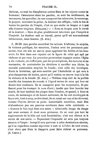 78                                           PSAUiME IX.

d i c t i o n s , ce sont les b l a s p h è m e s c o n t r e Dieu et les injures contre les
h o m m e s ; l ' a m e r t u m e d a n s les p a r o l e s , ce sont les médisances, les
m u r m u r e s , les q u e r e l l e s ; la ruse c o m p r e n d les c a l o m n i e s , le mensonge,
le p a r j u r e . Accroître la p e i n e , la d o u l e u r des affligés, voilà le but de
toutes les p a r o l e s d e l ' i m p i e , c'est ce q u e cache sa l a n g u e et à quoi
elle s'exerce t o u j o u r s . (BELLARM.) — « Sous sa l a n g u e sont le travail
et la d o u l e u r . » Bien de plus p é n i b l e m e n t l a b o r i e u x q u e l'iniquité et
l ' i m p i é t é . L a d o u l e u r suit ce travail, p a r c e q u ' i l est non-seulement
i n f r u c t u e u x , mais funeste. ( S . AUG.)

      y. 3 0 - 3 3 . Aux p a r o l e s s u c c è d e n t les a c t i o n s . L ' a d r e s s e , la surprise,
 l a violence p u b l i q u e , les m e u r t r e s , l'union avec les p e r s o n n e s puis-
 s a n t e s , t o u t est mis en œ u v r e p o u r o p p r i m e r les faibles et les inno-
 c e n t s . Le lion d a n s son r e p a i r e est la ligure do celui q u i agit par
 violence et p a r r u s e . L a p r e m i è r e persécution e n g a g é e c o n t r e l'Eglise
 a été violente, en s'efforçant, p a r des p r o s c r i p t i o n s , des t o r t u r e s et des
 m a s s a c r e s , de c o n t r a i n d r e les chrétiens à sacrifier a u x idoles. La
 seconde p e r s é c u t i o n e m p l o i e la f r a u d e , c'est celle des hérétiques.
 Ileste la t r o i s i è m e , qui sera suscitée p a r l'Antéchrist et q u i sera la
 p l u s d a n g e r e u s e de t o u t e s , p a r c e qu'il m e t t r a en œ u v r e t o u t à la fois
 l a violence et la f r a u d e . ( S . AUG.) — T a b l e a u t r o p réel de la perfidie
 cruelle des h o m m e s du m o n d e à l'égard m ê m e de ceux q u i leur ont
 d o n n é l e u r confiance. Ils se m a s q u e n t p o u r les s u r p r e n d r e , ils pro-
f a n e n t p o u r les t r o m p e r le n o m d ' a m i ; t a n d i s q u e l e u r b o u c h e leur
s o u r i t , ils l e u r t e n d e n t des pièges d a n s l ' o m b r e , et q u a n d , à force de
r u s e s , de m e n s o n g e s et de basses n o i r c e u r s , ils les o n t enveloppés de
l e u r s rets, t o u t à c o u p , se d é v o i l a n t , ils se r u e n t s u r eux et les dévorent,
c o m m e l ' h y è n e d é v o r e sa p r o i e . L a m e n t a b l e c o n d i t i o n , mais Dieu
n ' a b a n d o n n e p a s ses p a u v r e s serviteurs d a n s cette e x t r é m i t é . —
« C o m m e le lion t a p i d a n s son a n t r e . » A d m i r a b l e i m a g e d u danger
q u i nous m e n a c e et d o n t nous périssons. Ce ne sont p a s t a n t les
r u g i s s e m e n t s de la b è t e q u i sont formidables, c'est son silence et lo
secret de son a n t r e . — C e p e n d a n t l ' i m p u n i t é n e sera p a s toujours
a s s u r é e à l'impie : lorsqu'il sera p a r v e n u à celte d o m i n a t i o n absolue,
qu'il se r e g a r d e r a c o m m e s u p é r i e u r à t o u t et à l'abri d e t o u t revers,
c'est alors q u e Dieu le f r a p p e r a p o u r faire éclater sa puissance.
(S. CURYS.)
 