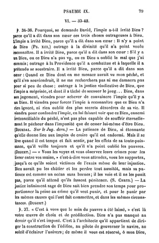 PSAUME         IX.                                        79

                                      VI. —      33-42.

  f.    34-36.   P o u r q u o i , se d e m a n d e David, l'impie a-t-il i r r i t é Dieu ?
parce qu'il a dit d a n s son c œ u r ces trois choses o u t r a g e u s e s à Dieu.
L'impie a i r r i t é Dieu, p a r c e qu'il a dit d a n s son c œ u r : Il n ' y a p o i n t
de Dieu       (Ps. xm,)       o u t r a g e à la divinité qu'il n ' a            point     voulu
reconnaître. Il a irrité Dieu, p a r c e qu'il a dit d a n s son c œ u r : S'il y a
un Dieu, ou ce Dieu n ' a p a s v u , ou ce Dieu a oublié le m a l q u e j ' a i
commis; o u t r a g e à la P r o v i d e n c e qu'il a c o m b a t t u e e t à laquelle il a
prétendu se s o u s t r a i r e . Il a irrité Dieu, p a r c e qu'il a dit d a n s son
cœur : Q u a n d ce Dieu d o n t on m e m e n a c e a u r a i t vu m o n p é c h é , et
qu'il s'en s o u v i e n d r a i t , il ne m e r e c h e r c h e r a p a s ni me d a m n e r a p a s
pour si p e u de chose ; o u t r a g e à la justice vindicative d e Dieu, q u e
l'impie a m é p r i s é e , et d o n t il a lâché de secouer le j o u g . . . Dieu, d a n s
son j u g e m e n t , v i e n d r a p o u r a c h e v e r de c o n v a i n c r e l'impie qu'il y a
un Dieu. Il v i e n d r a p o u r forcer l'impie à r e c o n n a î t r e q u e ce Dieu n ' a
rien ignoré, ni rien oublié des plus secrets d é s o r d r e s de sa vie. Il
viendra p o u r confondre l'impie, en lui faisant voir q u e ce Dieu, e n n e m i
irréconciliable du péché, n'est pas plus c a p a b l e de souffrir é t e r n e l l e -
 ment le p é c h e u r d a n s l ' i m p u n i t é q u e de cesser lui-môme d ' ê t r e D i e u .
 (BOURDAL.       Sur le Jug. dern.) — L a p a t i e n c e d e Dieu, si é t o n n a n t e
 qu'elle d o n n e lieu a u x impies d e croire qu'il est e n d o r m i . Mais il se
 lève q u a n d il est t e m p s et fait sentir, p a r les effets de sa t o u t e - p u i s -
 sance, qu'il veille toujours              e t q u ' i l n ' a p o i n t oublié les p a u v r e s .
 (DUGUET.) — « Vous les voyez et vous observez leurs crimes p o u r                              les
 livrer e n t r e vos m a i n s , » c'est-â-dire vous a t t e n d e z , vous les s u p p o r t e z ,
 jusqu'à ce qu'ils soient victimes de l'excès m ê m e de leur i n j u s t i c e .
 Dieu a u r a i t p u les c h â t i e r et les p e r d r e t o u t aussitôt, m a i s sa p a -
 tience est c o m m e u n océan sans b o r n e s ; il les voie et il n e les p u n i t
 pas, p a r c e qu'il a t t e n d qu'ils fassent p é n i t e n c e . ( S . CURYS.) — L a
 justice infiniment sage de Dieu sait bien p r e n d r e son t e m p s p o u r p r o -
 portionner la p e i n e au c r i m e qu'il veut p u n i r , et p o u r le p u n i r p a r
 les m ê m e s causes q u i l'ont fait c o m m e t t r e , e t d a n s les m ê m e s circons-
 tances. (DUGUET.)

       y . 3 7 . « C'est à vous q u e le soin du p a u v r e a été laissé, » c'est là
 votre œ u v r e de choix et de p r é d i l e c t i o n . Dieu n ' a p a s m a n q u é a u
 devoir qu'il s'est i m p o s é . C ' e s t à l'architecte q u ' i l a p p a r t i e n t de d i r i -
 ger la c o n s t r u c t i o n de l'édifice, au pilote de g o u v e r n e r le n a v i r e , au
 soleil d ' é c l a i r e r l ' u n i v e r s ; d e m ê m e il vous est r é s e r v é , ô mon Dieu,
 