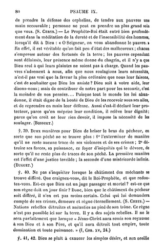 80                                        PSAUME          IX.

  de p r e n d r e la défense des o r p h e l i n s , de t e n d r e a u x p a u v r e s une
  m a i n s e c o u r a b l e ; p e r s o n n e ne p e u t en p r e n d r e un plus g r a n d soin
 q u e vous. (S. Cniurs.) — Le P r o p h è t e - R o i était e n t r é bien profondé-
 m e n t clans la m é d i t a t i o n de la d u r e t é et de l'insensibilité des hommes,
 lorsqu'il d i t à Dieu : « 0 S e i g n e u r , on vous a b a n d o n n e le pauvre, i
E n effet, il est v é r i t a b l e q u ' o n fait peu d ' é t a t des m a l h e u r e u x ; chacun
 s'empresse a u t o u r des fortunés de la t e r r e ; les p a u v r e s cependant
sont délaissés, l e u r présence m ê m e d o n n e d u c h a g r i n , et il n ' y a que
Dieu seul à q u i l e u r s plaintes ne soient p a s à c h a r g e . Q u a n d les pau-
vres s'adressent à n o u s , afin q u e n o u s soulagions l e u r s nécessités,
 n'est-il pas vrai q u e la faveur la plus o r d i n a i r e q u e nous l e u r faisons,
c'est de s o u h a i t e r q u e Dieu les assiste ? Dieu soit à v o t r e aide, leur
d i s o n s - n o u s ; mais de c o n t r i b u e r de n o t r e p a r t p o u r les secourir, c'est
la m o i n d r e d e nos p e n s é e s . . . P u i s q u e t o u t le m o n d e les lui aban-
d o n n e , il était d i g n e de la b o n t é de Dieu de les recevoir sous ses ailes,
et de r e p r e n d r e en m a i n l e u r défense. Aussi s'est-il d é c l a r é l e u r pro-
t e c t e u r , p a r c e q u ' o n m é p r i s e l e u r condition, il relève l e u r d i g n i t é ;
p a r c e q u ' o n croit ne l e u r rien devoir, il i m p o s e la nécessité de les
s o u l a g e r . (BOSSUET.)

     y. 30. Deux m a n i è r e s p o u r Dieu de b r i s e r le b r a s d u p é c h e u r , en
s o r t e q u e son p é c h é n e se t r o u v e plus : 1 ° l ' e x t e r m i n e r de manière
q u ' i l n e reste a u c u n e t r a c e d e ses violences et de ses crimes ; 2° dé-
t r u i r e ses forces, sa p u i s s a n c e , ce foyer d'iniquités q u i le d é v o r e , de
s o r t e qu'il n e reste plus de traces de son p é c h é . L a p r e m i è r e manière
est l'effet d ' u n e j u s t i c e t e r r i b l e ; la seconde d ' u n e miséricorde infinie.
(DUGUET.)

     f. 40. Ne p a s s ' i n q u i é t e r lorsque le c h â t i m e n t des m é c h a n t s se
t r o u v e différé. Que c r a i g n e z - v o u s , dit le R o i - P r o p h è t e , et q u e redou-
tez-vous. Est-ce q u e Dieu est u n j u g e p a s s a g e r et m o r t e l ? est-ce que
son r è g n e doit un j o u r finir ? D o n c , bien q u e le c h â t i m e n t du pécheur
soit différé, il n ' e n est p a s moins c e r t a i n . Celui q u i lui d e m a n d e r a
c o m p t e de ses c r i m e s , d e m e u r e et r è g n e é t e r n e l l e m e n t . ( S . CURYS.) —
N a t i o n s rebelles d é t r u i t e s et a n é a n t i e s au pied de son t r ô n e . Ce règne
n ' e s t p a s possible ici sur la t e r r e . Il y a des sujets rebelles. Il ne le
s e r a p a r f a i t e m e n t q u e l o r s q u e « Jésus-Christ a u r a remis son r o y a u m e
à son Dieu et à son P è r e , et qu'il a u r a d é t r u i t t o u t e m p i r e , toute
d o m i n a t i o n e t t o u t e p u i s s a n c e . » (I, COR. XV, 24.)

   f. 4 1 , 42. Dieu se p l a î t à e x a u c e r les simples désirs, et son oreille
 