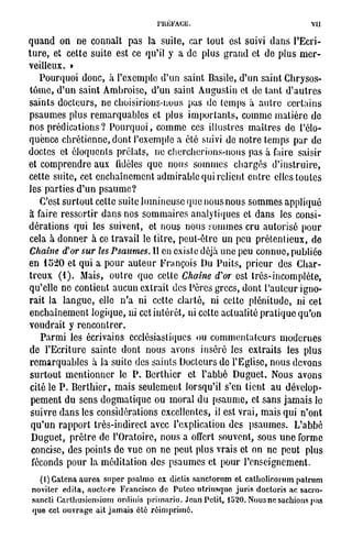 PRÉFACE.                                                    VII

q u a n d o n n e c o n n a î t p a s la s u i t e , c a r t o u t est suivi d a n s l ' E c r i -
t u r e , et c e t t e s u i t e est ce qu'il y a d e p l u s g r a n d et d e p l u s m e r -
veilleux. »
     P o u r q u o i d o n c , à l ' e x e m p l e d ' u n s a i n t Basile, d ' u n s a i n t C h r y s o s -
 t ô m e , d ' u n s a i n t A m b r o i s e , d ' u n saint A u g u s t i n et de t a n t d ' a u t r e s
 saints docteurs, ne choisirions-nous pas de temps à autre certains
p s a u m e s p l u s r e m a r q u a b l e s et p l u s i m p o r t a n t s , c o m m e m a t i è r e d e
n o s p r é d i c a t i o n s ? P o u r q u o i , c o m m e ces i l l u s t r e s m a î t r e s d e l'élo-
q u e n c e c h r é t i e n n e , d o n t l ' e x e m p l e a é t é suivi d e n o t r e t e m p s p a r d e
d o c t e s et é l o q u e n t s p r é l a t s , n e c h e r c h e r i o n s - n o u s pas à faire saisir
et c o m p r e n d r e a u x fidèles q u e n o u s s o m m e s c h a r g é s d ' i n s t r u i r e ,
c e t t e s u i t e , cet e n c h a î n e m e n t a d m i r a b l e qui relient e n t r e elles t o u t e s
les p a r t i e s d ' u n p s a u m e ?
     C'est s u r t o u t cette s u i t e l u m i n e u s e q u e n o u s n o u s s o m m e s a p p l i q u é
à faire r e s s o r t i r d a n s n o s s o m m a i r e s a n a l y t i q u e s et d a n s les c o n s i -
d é r a t i o n s q u i les s u i v e n t , et n o u s n o u s s o m m e s c r u a u t o r i s é p o u r
cela à d o n n e r à ce t r a v a i l le t i t r e , p e u t - ê t r e un p e u p r é t e n t i e u x , d e
Chaîne d'or sur les Psaumes. Il en existe déjà u n e peu c o n n u e , p u b l i é e
en 1 5 2 0 et q u i a p o u r a u t e u r F r a n ç o i s Du P u i t s , p r i e u r des C h a r -
t r e u x ( 1 ) . M a i s , o u t r e q u e c e t t e Chaîne d'or est t r è s - i n c o m p l è t e ,
qu'elle ne contient aucun extrait des Pères grecs, dont l'auteur igno-
r a i t la l a n g u e , elle n ' a ni c e t t e c l a r t é , ni c e t t e p l é n i t u d e , ni c e t
e n c h a î n e m e n t l o g i q u e , ni cet i n t é r ê t , ni cette a c t u a l i t é p r a t i q u e q u ' o n
voudrait y rencontrer.
    P a r m i les é c r i v a i n s ecclésiastiques ou c o m m e n t a t e u r s m o d e r n e s
d e l ' E c r i t u r e s a i n t e d o n t n o u s a v o n s i n s é r é les e x t r a i t s les p l u s
r e m a r q u a b l e s à la s u i t e d e s s a i n t s D o c t e u r s d e l ' E g l i s e , n o u s d e v o n s
s u r t o u t m e n t i o n n e r le P . B c r t h i c r et l ' a b b é D u g u e t . N o u s a v o n s
cité le P . B e r t h i e r , m a i s s e u l e m e n t l o r s q u ' i l s'en t i e n t a u d é v e l o p -
p e m e n t du s e n s d o g m a t i q u e o u m o r a l d u p s a u m e , et s a n s j a m a i s le
s u i v r e d a n s les c o n s i d é r a t i o n s e x c e l l e n t e s , il est v r a i , m a i s qui n ' o n t
q u ' u n r a p p o r t t r è s - i n d i r e c t avec l'explication d e s p s a u m e s . L ' a b b é
D u g u e t , p r ê t r e d e l ' O r a t o i r e , n o u s a offert s o u v e n t , s o u s u n e forme
concise, d e s p o i n t s d e v u e on n e p e u t p l u s v r a i s et on n e p e u t p l u s
 féconds p o u r la m é d i t a t i o n d e s p s a u m e s et p o u r l ' e n s e i g n e m e n t .

   (l)Catena aurea super psalmo ex dictis sanctorum et catholicorum patrum
 noviter édita, auctore Francisco de Pulco utriusque juris doctoris ac sacro-
 sancli Garlliusicnsium ordinis primario. Jean Petit, ]'620. Nous ne sachions pus
 que cet ouvrage ait jamais été réimprime.
 
